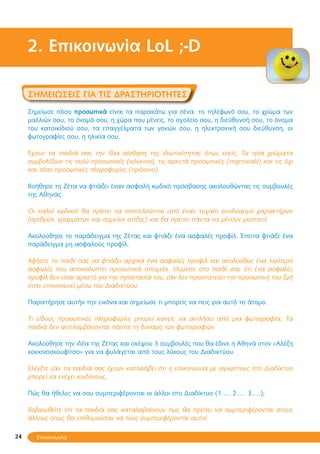 24
2. Επικοινωνία LoL ;-D
Σημειώσεις για τις δραστηριότητες
Σημείωσε πόσο προσωπικά είναι τα παρακάτω για σένα: το τηλέφωνό σου, το χρώμα των
μαλλιών σου, το όνομά σου, η χώρα που μένεις, το σχολείο σου, η διεύθυνσή σου, το όνομα
του κατοικίδιού σου, τα επαγγέλματα των γονιών σου, η ηλεκτρονική σου διεύθυνση, οι
φωτογραφίες σου, η ηλικία σου.
Έχουν τα παιδιά σας την ίδια αίσθηση της ιδιωτικότητας όπως εσείς; Τα τρία χρώματα
συμβολίζουν τις πολύ προσωπικές (κόκκινο), τις αρκετά προσωπικές (πορτοκαλί) και τις όχι
και τόσο προσωπικές πληροφορίες (πράσινο).
Βοήθησε τη Ζέτα να φτιάξει έναν ασφαλή κωδικό πρόσβασης ακολουθώντας τις συμβουλές
της Αθηνάς.
Οι καλοί κωδικοί θα πρέπει να αποτελούνται από έναν τυχαίο συνδυασμό χαρακτήρων
(αριθμών, γραμμάτων και σημείων στίξης) και θα πρέπει πάντα να μένουν μυστικοί.
Ακολούθησε το παράδειγμα της Ζέτας και φτιάξε ένα ασφαλές προφίλ. Έπειτα φτιάξε ένα
παράδειγμα μη ασφαλούς προφίλ.
Αφήστε το παιδί σας να φτιάξει αρχικά ένα ασφαλές προφίλ και ακολούθως ένα λιγότερο
ασφαλές που αποκαλύπτει προσωπικά στοιχεία. Θυμίστε στο παιδί σας ότι ένα ασφαλές
προφίλ δεν είναι αρκετό για την προστασία του, εάν δεν προστατεύει την προσωπική του ζωή
όταν επικοινωνεί μέσω του Διαδικτύου.
Παρατήρησε αυτήν την εικόνα και σημείωσε τι μπορείς να πεις για αυτό το άτομο.
Τι είδους προσωπικές πληροφορίες μπορεί κανείς να αντλήσει από μια φωτογραφία; Τα
παιδιά δεν αντιλαμβάνονται πάντα τη δύναμη των φωτογραφιών.
Ακολούθησε την ιδέα της Ζέτας και σκέψου 3 συμβουλές που θα έδινε η Αθηνά στον «Αλέξη
κοκκινοσκουφίτσο» για να φυλάγεται από τους λύκους του Διαδικτύου.
Ελέγξτε εάν τα παιδιά σας έχουν καταλάβει ότι η επικοινωνία με αγνώστους στο Διαδίκτυο
μπορεί να ενέχει κινδύνους.
Πώς θα ήθελες να σου συμπεριφέρονται οι άλλοι στο Διαδίκτυο (1….. 2….. 3…..);
Βεβαιωθείτε ότι τα παιδιά σας καταλαβαίνουν πως θα πρέπει να συμπεριφέρονται στους
άλλους όπως θα επιθυμούσαν να τους συμπεριφέρονται αυτοί.
Επικοινωνία
 