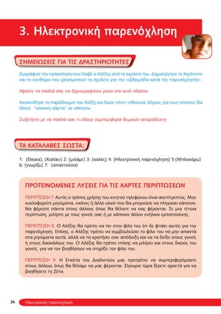 26
3. Ηλεκτρονική παρενόχληση
Σημειώσεις για τις δραστηριότητες
Ζωγράφισε την πρόσκληση που έλαβε ο Αλέξης από το σχολείο του. Δημιούργησε το λογότυπο
και το σύνθημα που χρησιμοποιεί το σχολείο για την «εβδομάδα κατά της παρενόχλησης».
Αφήστε τα παιδιά σας να δημιουργήσουν μέσα στο κενό πλαίσιο.
Ακολούθησε το παράδειγμα του Αλέξη και δώσε πέντε πιθανούς λόγους για τους οποίους θα
έδινες “κόκκινη κάρτα” σε κάποιον.
Συζητήστε με τα παιδιά σας τι είδους συμπεριφορά θεωρούν απαράδεκτη.
ΤΑ ΚΑΤΑΛΑΒΕΣ ΣΩΣΤΑ;
1: (δίκαια), (Χαλάει) 2: (μιλάμε) 3: (καλός) 4: (Ηλεκτρονική παρενόχληση) 5:(Μπλοκάρω)
6: (γνωρίζω) 7: (απαντούσα)
Προτεινόμενες λύσεις για τις κάρτες περιπτώσεων
ΠΕΡΙΠΤΩΣΗ 7. Αυτός o τρόπος χρήσης του κινητού τηλεφώνου είναι ανεπίτρεπτος. Μην
κυκλοφορείτε μηνύματα, εικόνες ή άλλο υλικό που θα μπορούσε να πληγώσει κάποιον.
Να φέρεστε πάντα στους άλλους όπως θα θέλατε να σας φέρονται. Σε μια τέτοια
περίπτωση, μιλήστε με τους γονείς σας ή με κάποιον άλλον ενήλικα εμπιστοσύνης.
ΠΕΡΙΠΤΩΣΗ 8. Ο Αλέξης θα πρέπει να πει στον φίλο του ότι δε φταίει αυτός για την
παρενόχληση. Επίσης, ο Αλέξης πρέπει να συμβουλεύσει το φίλο του να μην απαντά
στα μηνύματα αυτά, αλλά να τα κρατήσει σαν απόδειξη και να τα δείξει στους γονείς
ή στους δασκάλους του. Ο Αλέξης θα πρέπει επίσης να μιλήσει και στους δικούς του
γονείς, για να τον βοηθήσουν να στηρίξει τον φίλο του.
ΠΕΡΙΠΤΩΣΗ 9. Η Ετικέτα του Διαδικτύου μας προτρέπει να συμπεριφερόμαστε
στους άλλους όπως θα θέλαμε να μας φέρονται. Σίγουρα τώρα ξέρετε αρκετά για να
βοηθήσετε τη Ζέτα.
Ηλεκτρονική παρενόχληση
 