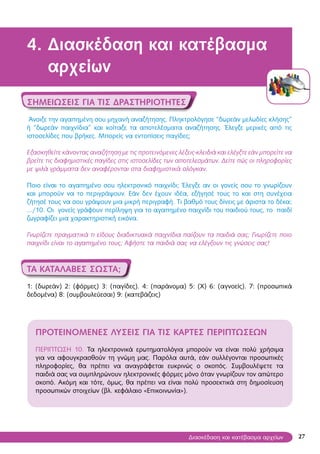27
4. Διασκέδαση και κατέβασμα
αρχείων
Σημειώσεις για τις δραστηριότητες
Άνοιξε την αγαπημένη σου μηχανή αναζήτησης. Πληκτρολόγησε “δωρεάν μελωδίες κλήσης”
ή “δωρεάν παιχνίδια” και κοίταξε τα αποτελέσματα αναζήτησης. Έλεγξε μερικές από τις
ιστοσελίδες που βρήκες. Μπορείς να εντοπίσεις παγίδες;
Εξασκηθείτε κάνοντας αναζήτηση με τις προτεινόμενες λέξεις-κλειδιά και ελέγξτε εάν μπορείτε να
βρείτε τις διαφημιστικές παγίδες στις ιστοσελίδες των αποτελεσμάτων. Δείτε πώς οι πληροφορίες
με ψιλά γράμματα δεν αναφέρονται στα διαφημιστικά σλόγκαν.
Ποιο είναι το αγαπημένο σου ηλεκτρονικό παιχνίδι; Έλεγξε αν οι γονείς σου το γνωρίζουν
και μπορούν να το περιγράψουν. Εάν δεν έχουν ιδέα, εξήγησέ τους το και στη συνέχεια
ζήτησέ τους να σου γράψουν μια μικρή περιγραφή. Τι βαθμό τους δίνεις με άριστα το δέκα;
…/10. Οι γονείς γράφουν περίληψη για το αγαπημένο παιχνίδι του παιδιού τους, το παιδί
ζωγραφίζει μια χαρακτηριστική εικόνα.
Γνωρίζετε πραγματικά τι είδους διαδικτυακά παιχνίδια παίζουν τα παιδιά σας; Γνωρίζετε ποιο
παιχνίδι είναι το αγαπημένο τους; Αφήστε τα παιδιά σας να ελέγξουν τις γνώσεις σας!
ΤA ΚΑΤΑΛΑΒΕΣ ΣΩΣΤΑ;
1: (δωρεάν) 2: (φόρμες) 3: (παγίδες). 4: (παράνομα) 5: (Χ) 6: (αγνοείς). 7: (προσωπικά
δεδομένα) 8: (συμβουλεύεσαι) 9: (κατεβάζεις)
ΠΡΟΤΕΙΝΟΜΕΝΕΣ λύσεις για τις κάρτες περιπτώσεων
ΠΕΡΙΠΤΩΣΗ 10. Τα ηλεκτρονικά ερωτηματολόγια μπορούν να είναι πολύ χρήσιμα
για να αφουγκρασθούν τη γνώμη μας. Παρόλα αυτά, εάν συλλέγονται προσωπικές
πληροφορίες, θα πρέπει να αναγράφεται ευκρινώς ο σκοπός. Συμβουλέψετε τα
παιδιά σας να συμπληρώνουν ηλεκτρονικές φόρμες μόνο όταν γνωρίζουν τον απώτερο
σκοπό. Ακόμη και τότε, όμως, θα πρέπει να είναι πολύ προσεκτικά στη δημοσίευση
προσωπικών στοιχείων (βλ. κεφάλαιο «Επικοινωνία»).
Διασκέδαση και κατέβασμα αρχείων
 