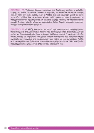 28
ΠΕΡΙΠΤΩΣΗ 11. Υπάρχουν δωρεάν υπηρεσίες στο Διαδίκτυο, ωστόσο, οι μελωδίες
κλήσης, τα MP3s, τα φόντα επιφάνειας εργασίας, τα εικονίδια και άλλα συναφή
σχεδόν ποτέ δεν είναι δωρεάν. Εάν ο Αλέξης ρίξει μια καλύτερη ματιά σε αυτή
τη σελίδα, μάλλον θα ανακαλύψει κάποια ψιλά γράμματα που φανερώνουν το
πραγματικό κόστος της υπηρεσίας. Οι μελωδίες κλήσης, τα κουίζ, τα παιχνίδια και τα
συναφή ξεγελούν εύκολα κόσμο να εγγραφεί σε δήθεν δωρεάν υπηρεσίες που στην
πραγματικότητα κοστίζουν χρήματα.
ΠΕΡΙΠΤΩΣΗ 12. Ο Αλέξης θα πρέπει να κρατά την ταυτότητά του απόρρητη όταν
παίζει παιχνίδια στο Διαδίκτυο με παίκτες που δεν γνωρίζει εκτός Διαδικτύου. Δεν θα
πρέπει να δίνει πληροφορίες όπως επώνυμο, διεύθυνση σπιτιού ή σχολείου, κτλ. Θα
πρέπει, επίσης, να ενημερώνει τους γονείς του για τα παιχνίδια που παίζει και να μην
κατεβάζει ποτέ παιχνίδια από το Διαδίκτυο χωρίς πρώτα να τους ενημερώσει. Πολλά
από τα παιχνίδια που βρίσκονται στο Διαδίκτυο περιέχουν ιούς και άλλα κακόβουλα
προγράμματα που μπορούν να βλάψουν τον υπολογιστή του.
Διασκέδαση και κατέβασμα αρχείων
 