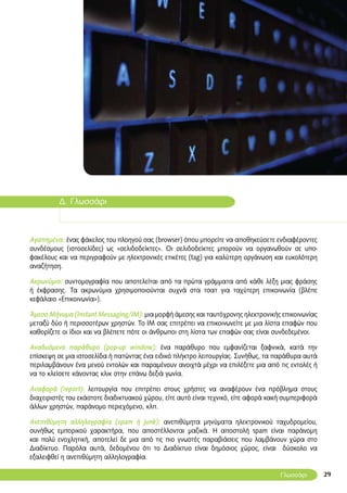 29
Δ. Γλωσσάρι
Αγαπημένα: ένας φάκελος του πλοηγού σας (browser) όπου μπορείτε να αποθηκεύσετε ενδιαφέροντες
συνδέσμους (ιστοσελίδες) ως «σελιδοδείκτες». Οι σελιδοδείκτες μπορούν να οργανωθούν σε υπο-
φακέλους και να περιγραφούν με ηλεκτρονικές ετικέτες (tag) για καλύτερη οργάνωση και ευκολότερη
αναζήτηση.
Ακρωνύμιο: συντομογραφία που αποτελείται από τα πρώτα γράμματα από κάθε λέξη μιας φράσης
ή έκφρασης. Τα ακρωνύμια χρησιμοποιούνται συχνά στα τσατ για ταχύτερη επικοινωνία (βλέπε
κεφάλαιο «Επικοινωνία»).
Άμεσο Μήνυμα (Instant Messaging/ΙΜ): μια μορφή άμεσης και ταυτόχρονης ηλεκτρονικής επικοινωνίας
μεταξύ δύο ή περισσοτέρων χρηστών. Το ΙΜ σας επιτρέπει να επικοινωνείτε με μια λίστα επαφών που
καθορίζετε οι ίδιοι και να βλέπετε πότε οι άνθρωποι στη λίστα των επαφών σας είναι συνδεδεμένοι.
Αναδυόμενο παράθυρο (pop-up window): ένα παράθυρο που εμφανίζεται ξαφνικά, κατά την
επίσκεψη σε μια ιστοσελίδα ή πατώντας ένα ειδικό πλήκτρο λειτουργίας. Συνήθως, τα παράθυρα αυτά
περιλαμβάνουν ένα μενού εντολών και παραμένουν ανοιχτά μέχρι να επιλέξετε μια από τις εντολές ή
να το κλείσετε κάνοντας κλικ στην επάνω δεξιά γωνία.
Αναφορά (report): λειτουργία που επιτρέπει στους χρήστες να αναφέρουν ένα πρόβλημα στους
διαχειριστές του εκάστοτε διαδικτυακού χώρου, είτε αυτό είναι τεχνικό, είτε αφορά κακή συμπεριφορά
άλλων χρηστών, παράνομο περιεχόμενο, κλπ.
Ανεπιθύμητη αλληλογραφία (spam ή junk): ανεπιθύμητα μηνύματα ηλεκτρονικού ταχυδρομείου,
συνήθως εμπορικού χαρακτήρα, που αποστέλλονται μαζικά. Η αποστολή spam είναι παράνομη
και πολύ ενοχλητική, αποτελεί δε μια από τις πιο γνωστές παραβιάσεις που λαμβάνουν χώρα στο
Διαδίκτυο. Παρόλα αυτά, δεδομένου ότι το Διαδίκτυο είναι δημόσιος χώρος, είναι δύσκολο να
εξαλειφθεί η ανεπιθύμητη αλληλογραφία.
Γλωσσάρι
 
