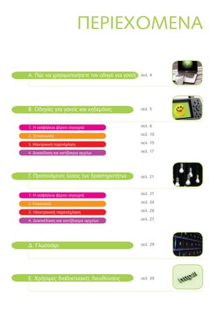 ΠΕΡΙΕΧOΜΕΝA
B. Οδηγίες για γονείς και κηδεμόνες
1. Η ασφάλεια φέρνει σιγουριά
2. Επικοινωνία
3. Ηλεκτρονική παρενόχληση
4. Διασκέδαση και κατέβασμα αρχείων
Ε. Χρήσιμες διαδικτυακές διευθύνσεις
A. Πώς να χρησιμοποιήσετε τον οδηγό για γονείς
Γ. Προτεινόμενες λύσεις των δραστηριοτήτων
1. Η ασφάλεια φέρνει σιγουριά
2. Επικοινωνία
3. Ηλεκτρονική παρενόχληση
4. Διασκέδαση και κατέβασμα αρχείων
Δ. Γλωσσάρι
σελ. 4
σελ. 5
σελ. 6
σελ. 10
σελ. 15	
σελ. 17
σελ. 21
σελ. 21
σελ. 24
σελ. 26
σελ. 27
σελ. 29
σελ. 39
 