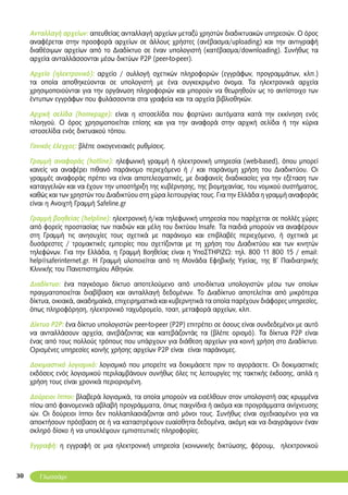 30
Ανταλλαγή αρχείων: απευθείας ανταλλαγή αρχείων μεταξύ χρηστών διαδικτυακών υπηρεσιών. Ο όρος
αναφέρεται στην προσφορά αρχείων σε άλλους χρήστες (ανέβασμα/uploading) και την αντιγραφή
διαθέσιμων αρχείων από το Διαδίκτυο σε έναν υπολογιστή (κατέβασμα/downloading). Συνήθως τα
αρχεία ανταλλάσσονται μέσω δικτύων P2P (peer-to-peer).
Αρχείο (ηλεκτρονικό): αρχείο / συλλογή σχετικών πληροφοριών (εγγράφων, προγραμμάτων, κλπ.)
τα οποία αποθηκεύονται σε υπολογιστή με ένα συγκεκριμένο όνομα. Τα ηλεκτρονικά αρχεία
χρησιμοποιούνται για την οργάνωση πληροφοριών και μπορούν να θεωρηθούν ως το αντίστοιχο των
έντυπων εγγράφων που φυλάσσονται στα γραφεία και τα αρχεία βιβλιοθηκών.
Αρχική σελίδα (homepage): είναι η ιστοσελίδα που φορτώνει αυτόματα κατά την εκκίνηση ενός
πλοηγού. Ο όρος χρησιμοποιείται επίσης και για την αναφορά στην αρχική σελίδα ή την κύρια
ιστοσελίδα ενός δικτυακού τόπου.
Γονικός έλεγχος: βλέπε οικογενειακές ρυθμίσεις.
Γραμμή αναφοράς (hotline): ηλεφωνική γραμμή ή ηλεκτρονική υπηρεσία (web-based), όπου μπορεί
κανείς να αναφέρει πιθανό παράνομο περιεχόμενο ή / και παράνομη χρήση του Διαδικτύου. Οι
γραμμές αναφοράς πρέπει να είναι αποτελεσματικές, με διαφανείς διαδικασίες για την εξέταση των
καταγγελιών και να έχουν την υποστήριξη της κυβέρνησης, της βιομηχανίας, του νομικού συστήματος,
καθώς και των χρηστών του Διαδικτύου στη χώρα λειτουργίας τους. Για την Ελλάδα η γραμμή αναφοράς
είναι η Ανοιχτή Γραμμή Safeline.gr
Γραμμή βοηθείας (helpline): ηλεκτρονική ή/και τηλεφωνική υπηρεσία που παρέχεται σε πολλές χώρες
από φορείς προστασίας των παιδιών και μέλη του δικτύου Insafe. Τα παιδιά μπορούν να αναφέρουν
στη Γραμμή τις ανησυχίες τους σχετικά με παράνομο και επιβλαβές περιεχόμενο, ή σχετικά με
δυσάρεστες / τρομακτικές εμπειρίες που σχετίζονται με τη χρήση του Διαδικτύου και των κινητών
τηλεφώνων. Για την Ελλάδα, η Γραμμή Βοηθείας είναι η ΥποΣΤΗΡΙΖΩ: τηλ. 800 11 800 15 / email:
help@saferinternet.gr. Η Γραμμή υλοποιείται από τη Μονάδα Εφηβικής Υγείας, της Β’ Παιδιατρικής
Κλινικής του Πανεπιστημίου Αθηνών.
Διαδίκτυο: ένα παγκόσμιο δίκτυο αποτελούμενο από υπο-δίκτυα υπολογιστών μέσω των οποίων
πραγματοποιείται διαβίβαση και ανταλλαγή δεδομένων. Το Διαδίκτυο αποτελείται από μικρότερα
δίκτυα, οικιακά, ακαδημαϊκά, επιχειρηματικά και κυβερνητικά τα οποία παρέχουν διάφορες υπηρεσίες,
όπως πληροφόρηση, ηλεκτρονικό ταχυδρομείο, τσατ, μεταφορά αρχείων, κλπ.
Δίκτυο P2P: ένα δίκτυο υπολογιστών peer-to-peer (P2P) επιτρέπει σε όσους είναι συνδεδεμένοι με αυτό
να ανταλλάσουν αρχεία, ανεβάζοντας και κατεβάζοντάς τα (βλέπε ορισμό). Τα δίκτυα P2P είναι
ένας από τους πολλούς τρόπους που υπάρχουν για διάθεση αρχείων για κοινή χρήση στο Διαδίκτυο.
Ορισμένες υπηρεσίες κοινής χρήσης αρχείων P2P είναι είναι παράνομες.
Δοκιμαστικό λογισμικό: λογισμικό που μπορείτε να δοκιμάσετε πριν το αγοράσετε. Οι δοκιμαστικές
εκδόσεις ενός λογισμικού περιλαμβάνουν συνήθως όλες τις λειτουργίες της τακτικής έκδοσης, απλά η
χρήση τους είναι χρονικά περιορισμένη.
Δούρειοι ίπποι: βλαβερά λογισμικά, τα οποία μπορούν να εισέλθουν στον υπολογιστή σας κρυμμένα
πίσω από φαινομενικά αβλαβή προγράμματα, όπως παιχνίδια ή ακόμα και προγράμματα ανίχνευσης
ιών. Oι δούρειοι ίπποι δεν πολλαπλασιάζονται από μόνοι τους. Συνήθως είναι σχεδιασμένοι για να
αποκτήσουν πρόσβαση σε ή να καταστρέψουν ευαίσθητα δεδομένα, ακόμη και να διαγράψουν έναν
σκληρό δίσκο ή να υποκλέψουν εμπιστευτικές πληροφορίες.
Εγγραφή: η εγγραφή σε μια ηλεκτρονική υπηρεσία (κοινωνικής δικτύωσης, φόρουμ, ηλεκτρονικού
Γλωσσάρι
 