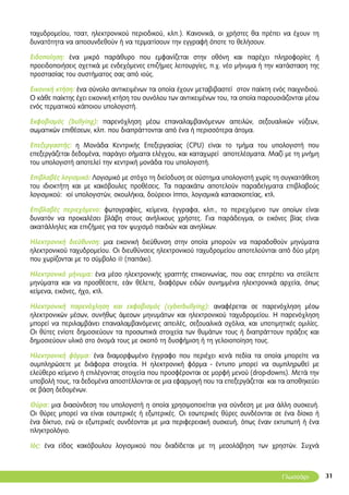 31
ταχυδρομείου, τσατ, ηλεκτρονικού περιοδικού, κλπ.). Κανονικά, οι χρήστες θα πρέπει να έχουν τη
δυνατότητα να αποσυνδεθούν ή να τερματίσουν την εγγραφή όποτε το θελήσουν.
Ειδοποίηση: ένα μικρό παράθυρο που εμφανίζεται στην οθόνη και παρέχει πληροφορίες ή
προειδοποιήσεις σχετικά με ενδεχόμενες επιζήμιες λειτουργίες, π.χ. νέο μήνυμα ή την κατάσταση της
προστασίας του συστήματος σας από ιούς.
Εικονική κτήση: ένα σύνολο αντικειμένων τα οποία έχουν μεταβιβαστεί στον παίκτη ενός παιχνιδιού.
Ο κάθε παίκτης έχει εικονική κτήση του συνόλου των αντικειμένων του, τα οποία παρουσιάζονται μέσω
ενός τερματικού κάποιου υπολογιστή.
Εκφοβισμός (bullying): παρενόχληση μέσω επαναλαμβανόμενων απειλών, σεξουαλικών νύξεων,
σωματικών επιθέσεων, κλπ. που διαπράττονται από ένα ή περισσότερα άτομα.
Επεξεργαστής: η Μονάδα Κεντρικής Επεξεργασίας (CPU) είναι το τμήμα του υπολογιστή που
επεξεργάζεται δεδομένα, παράγει σήματα ελέγχου, και καταχωρεί αποτελέσματα. Μαζί με τη μνήμη
του υπολογιστή αποτελεί την κεντρική μονάδα του υπολογιστή.
Επιβλαβές λογισμικό: Λογισμικό με στόχο τη διείσδυση σε σύστημα υπολογιστή χωρίς τη συγκατάθεση
του ιδιοκτήτη και με κακόβουλες προθέσεις. Τα παρακάτω αποτελούν παραδείγματα επιβλαβούς
λογισμικού: ιοί υπολογιστών, σκουλήκια, δούρειοι ίπποι, λογισμικά κατασκοπείας, κτλ.
Επιβλαβές περιεχόμενο: φωτογραφίες, κείμενα, έγγραφα, κλπ., το περιεχόμενο των οποίων είναι
δυνατόν να προκαλέσει βλάβη στους ανήλικους χρήστες. Για παράδειγμα, οι εικόνες βίας είναι
ακατάλληλες και επιζήμιες για τον ψυχισμό παιδιών και ανηλίκων.
Ηλεκτρονική διεύθυνση: μια εικονική διεύθυνση στην οποία μπορούν να παραδοθούν μηνύματα
ηλεκτρονικού ταχυδρομείου. Οι διευθύνσεις ηλεκτρονικού ταχυδρομείου αποτελούνται από δύο μέρη
που χωρίζονται με το σύμβολο @ (παπάκι).
Ηλεκτρονικό μήνυμα: ένα μέσο ηλεκτρονικής γραπτής επικοινωνίας, που σας επιτρέπει να στείλετε
μηνύματα και να προσθέσετε, εάν θέλετε, διαφόρων ειδών συνημμένα ηλεκτρονικά αρχεία, όπως
κείμενα, εικόνες, ήχο, κτλ.
Ηλεκτρονική παρενόχληση και εκφοβισμός (cyberbullying): αναφέρεται σε παρενόχληση μέσω
ηλεκτρονικών μέσων, συνήθως άμεσων μηνυμάτων και ηλεκτρονικού ταχυδρομείου. Η παρενόχληση
μπορεί να περιλαμβάνει επαναλαμβανόμενες απειλές, σεξουαλικά σχόλια, και υποτιμητικές ομιλίες.
Οι θύτες ενίοτε δημοσιεύουν τα προσωπικά στοιχεία των θυμάτων τους ή διαπράττουν πράξεις και
δημοσιεύουν υλικό στο όνομά τους με σκοπό τη δυσφήμιση ή τη γελοιοποίηση τους.
Ηλεκτρονική φόρμα: ένα διαμορφωμένο έγγραφο που περιέχει κενά πεδία τα οποία μπορείτε να
συμπληρώσετε με διάφορα στοιχεία. Η ηλεκτρονική φόρμα - έντυπο μπορεί να συμπληρωθεί με
ελεύθερο κείμενο ή επιλέγοντας στοιχεία που προσφέρονται σε μορφή μενού (drop-downs). Μετά την
υποβολή τους, τα δεδομένα αποστέλλονται σε μια εφαρμογή που τα επεξεργάζεται και τα αποθηκεύει
σε βάση δεδομένων.
Θύρα: μια διασύνδεση του υπολογιστή η οποία χρησιμοποιείται για σύνδεση με μια άλλη συσκευή.
Οι θύρες μπορεί να είναι εσωτερικές ή εξωτερικές. Οι εσωτερικές θύρες συνδέονται σε ένα δίσκο ή
ένα δίκτυο, ενώ οι εξωτερικές συνδέονται με μια περιφερειακή συσκευή, όπως έναν εκτυπωτή ή ένα
πληκτρολόγιο.
Ιός: ένα είδος κακόβουλου λογισμικού που διαδίδεται με τη μεσολάβηση των χρηστών. Συχνά
Γλωσσάρι
 