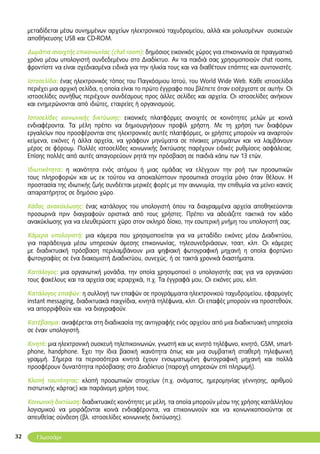 32
μεταδίδεται μέσω συνημμένων αρχείων ηλεκτρονικού ταχυδρομείου, αλλά και μολυσμένων συσκευών
αποθήκευσης USB και CD-ROM.
Δωμάτια ανοιχτής επικοινωνίας (chat room): δημόσιος εικονικός χώρος για επικοινωνία σε πραγματικό
χρόνο μέσω υπολογιστή συνδεδεμένου στο Διαδίκτυο. Αν τα παιδιά σας χρησιμοποιούν chat rooms,
φροντίστε να είναι σχεδιασμένα ειδικά για την ηλικία τους και να διαθέτουν επόπτες και συντονιστές.
Ιστοσελίδα: ένας ηλεκτρονικός τόπος του Παγκόσμιου Ιστού, του World Wide Web. Κάθε ιστοσελίδα
περιέχει μια αρχική σελίδα, η οποία είναι το πρώτο έγγραφο που βλέπετε όταν εισέρχεστε σε αυτήν. Οι
ιστοσελίδες συνήθως περιέχουν συνδέσμους προς άλλες σελίδες και αρχεία. Οι ιστοσελίδες ανήκουν
και ενημερώνονται από ιδιώτες, εταιρείες ή οργανισμούς.
Ιστοσελίδες κοινωνικής δικτύωσης: εικονικές πλατφόρμες ανοιχτές σε κοινότητες μελών με κοινά
ενδιαφέροντα. Τα μέλη πρέπει να δημιουργήσουν προφίλ χρήστη. Με τη χρήση των διαφόρων
εργαλείων που προσφέρονται στις ηλεκτρονικές αυτές πλατφόρμες, οι χρήστες μπορούν να αναρτούν
κείμενα, εικόνες ή άλλα αρχεία, να γράφουν μηνύματα σε πίνακες μηνυμάτων και να λαμβάνουν
μέρος σε φόρουμ. Πολλές ιστοσελίδες κοινωνικής δικτύωσης παρέχουν ειδικές ρυθμίσεις ασφάλειας.
Eπίσης πολλές από αυτές απαγορεύουν ρητά την πρόσβαση σε παιδιά κάτω των 13 ετών.
Ιδιωτικότητα: η ικανότητα ενός ατόμου ή μιας ομάδας να ελέγχουν την ροή των προσωπικών
τους πληροφοριών και ως εκ τούτου να αποκαλύπτουν προσωπικά στοιχεία μόνο όταν θέλουν. Η
προστασία της ιδιωτικής ζωής συνδέεται μερικές φορές με την ανωνυμία, την επιθυμία να μείνει κανείς
απαρατήρητος σε δημόσιο χώρο.
Κάδος ανακύκλωσης: ένας κατάλογος του υπολογιστή όπου τα διαγραμμένα αρχεία αποθηκεύονται
προσωρινά πριν διαγραφούν οριστικά από τους χρήστες. Πρέπει να αδειάζετε τακτικά τον κάδο
ανακύκλωσης για να ελευθερώσετε χώρο στον σκληρό δίσκο, την εσωτερική μνήμη του υπολογιστή σας.
Κάμερα υπολογιστή: μια κάμερα που χρησιμοποιείται για να μεταδίδει εικόνες μέσω Διαδικτύου,
για παράδειγμα μέσω υπηρεσιών άμεσης επικοινωνίας, τηλεσυνεδριάσεων, τσατ, κλπ. Οι κάμερες
με διαδικτυακή πρόσβαση περιλαμβάνουν μια ψηφιακή φωτογραφική μηχανή η οποία φορτώνει
φωτογραφίες σε ένα διακομιστή Διαδικτύου, συνεχώς, ή σε τακτά χρονικά διαστήματα.
Κατάλογος: μια οργανωτική μονάδα, την οποία χρησιμοποιεί ο υπολογιστής σας για να οργανώσει
τους φακέλους και τα αρχεία σας ιεραρχικά, π.χ. Τα έγγραφά μου, Οι εικόνες μου, κλπ.
Κατάλογος επαφών: η συλλογή των επαφών σε προγράμματα ηλεκτρονικού ταχυδρομείου, εφαρμογές
instant messaging, διαδικτυακά παιχνίδια, κινητά τηλέφωνα, κλπ. Οι επαφές μπορούν να προστεθούν,
να απορριφθούν και να διαγραφούν.
Κατέβασμα: αναφέρεται στη διαδικασία της αντιγραφής ενός αρχείου από μια διαδικτυακή υπηρεσία
σε έναν υπολογιστή.
Κινητό: μια ηλεκτρονική συσκευή τηλεπικοινωνιών, γνωστή και ως κινητό τηλέφωνο, κινητό, GSM, smart-
phone, handphone. Έχει την ίδια βασική ικανότητα όπως και μια συμβατική σταθερή τηλεφωνική
γραμμή. Σήμερα τα περισσότερα κινητά έχουν ενσωματωμένη φωτογραφική μηχανή και πολλά
προσφέρουν δυνατότητα πρόσβασης στο Διαδίκτυο (παροχή υπηρεσιών επί πληρωμή).
Κλοπή ταυτότητας: κλοπή προσωπικών στοιχείων (π.χ. ονόματος, ημερομηνίας γέννησης, αριθμού
πιστωτικής κάρτας) και παράνομη χρήση τους.
Κοινωνική δικτύωση: διαδικτυακές κοινότητες με μέλη, τα οποία μπορούν μέσω της χρήσης κατάλληλου
λογισμικού να μοιράζονται κοινά ενδιαφέροντα, να επικοινωνούν και να κοινωνικοποιούνται σε
απευθείας σύνδεση (βλ. ιστοσελίδες κοινωνικής δικτύωσης).
Γλωσσάρι
 