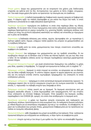 34
Όνομα χρήστη: όνομα που χρησιμοποιείται για να εκπροσωπεί ένα χρήστη μιας διαδικτυακής
υπηρεσίας και ορίζεται από τον ίδιο. Αντιπροσωπεύει τους χρήστες σε λίστες επαφών, ιστοχώρους,
κλπ. Ένα καλό όνομα χρήστη θα πρέπει να προστατεύει την ανωνυμία σας στο Διαδίκτυο.
Παιδική πορνογραφία: η παιδική πορνογραφία έχει διαφορετικούς νομικούς ορισμούς σε διαφορετικές
χώρες. Η ελάχιστη ορίζει την παιδική πορνογραφία ως μια εικόνα που δείχνει ένα παιδί, το οποίο
εμπλέκεται ή απεικονίζεται σε σαφή σεξουαλική δραστηριότητα.
Παράνομο περιεχόμενο: περιεχόμενο στο Διαδίκτυο το οποίο είναι παράνομο βάσει της εθνικής
νομοθεσίας. Οι πιο κοινοί τύποι τέτοιου περιεχομένου είναι εικόνες σεξουαλικής κακοποίησης παιδιών,
παράνομη δραστηριότητα σε χώρους συνομιλίας (π.χ. grooming δηλαδή, προσέγγιση ανήλικων από
ενήλικες με στόχο την μετέπειτα σεξουαλική κακοποίηση των παιδιών) και ιστοσελίδες με περιεχόμενο
για το μίσος και ξενοφοβία.
Παραποίηση: η διαδικασία αλλοίωσης μιας εικόνας, αρχείου, φωτογραφίας κλπ. με περισσότερο ή
λιγότερο εμφανή τρόπο. Σήμερα, υπάρχουν πολλά εργαλεία που μπορούν να χρησιμοποιηθούν για
τη στρέβλωση δεδομένων.
Πλοήγηση: η πράξη κατά την οποία, χρησιμοποιώντας έναν πλοηγό, επισκέπτεστε ιστοσελίδες και
σερφάρετε στο Διαδίκτυο.
Πλοηγός (browser): ένα πρόγραμμα που χρησιμοποιείται για την προβολή ιστοσελίδων. Οι πιο
συνηθισμένοι πλοηγοί για τα Windows είναι οι Firefox και Internet Explorer, ενώ για τους Mac είναι
ο Safari. Οι πιο πρόσφατες εκδόσεις αυτών των πλοηγών περιλαμβάνουν καινοτόμα χαρακτηριστικά
γονικού ελέγχου.
Πνευματικά δικαιώματα/Copyright: μια σειρά αποκλειστικών δικαιωμάτων που ρυθμίζουν τη χρήση
μιας ιδέας, εργασίας ή πληροφορίας. Το Copyright αντιπροσωπεύεται διεθνώς από το σύμβολο “©”.
Πρόγραμμα «antivirus»: λογισμικό το οποίο επιχειρεί να εντοπίσει, να απομονώσει και να εξαλείψει
ιούς και άλλα επιβλαβή λογισμικά. Το antivirus σαρώνει αρχικά τα αρχεία ψάχνοντας για γνωστούς
ιούς και στη συνέχεια εντοπίζει ύποπτες συμπεριφορές προγραμμάτων του υπολογιστή τα οποία
υποδηλώνουν μόλυνση.
Πρόγραμμα «antispyware»: πρόγραμμα το οποίο καταπολεμά λογισμικά κατασκοπείας (spyware). Το
πρόγραμμα σαρώνει όλα τα ύποπτα εισερχόμενα στοιχεία και στη συνέχεια αναστέλλει τις πιθανές
απειλές, ή παρουσιάζει τα επιβλαβή στοιχεία προς διαγραφή σε λίστα.
Πρόγραμμα υπολογιστή: επίσης γνωστό και ως λογισμικό. Τα λογισμικά αποτελούνται από μια
δομημένη ακολουθία οδηγιών, η οποία δημιουργήθηκε από προγραμματιστές Η/Υ και επιτρέπει
στους υπολογιστές να επιτελούν διάφορες λειτουργίες. Όταν αγοράζετε ένα λογισμικό, συνήθως
παραλαμβάνετε ένα CD-ROM (βλ. ορισμό), στο οποίο είναι αποθηκευμένο το λογισμικό αυτό.
Προσέλκυση (grooming): η χρήση των δωματίων ανοιχτής επικοινωνίας από παιδεραστές για
προσέλκυση ανηλίκων, προσποιούμενοι ότι είναι συνομήλικοί τους. Οι παιδεραστές ξεκινούν συζητήσεις
με πιθανά θύματα για να αποσπάσουν πληροφορίες σχετικά με την τοποθεσία, τα ενδιαφέροντα, τα
χόμπι και τη σεξουαλική τους εμπειρία. Επίσης, χρησιμοποιούν διάφορα μέσα για την προσέλκυση των
παιδιών σε συνομιλίες σεξουαλικής φύσης.
Προσωπικά δεδομένα: κάθε πληροφορία που μπορεί να συνδεθεί με ένα πρόσωπο. Όταν συλλέγονται
προσωπικά δεδομένα για επεξεργασία και αποθήκευση, οι λόγοι πρέπει να αναφέρονται ρητά.
Προσωπικό: στοιχείο σχετικά με ένα άτομο ή μια ομάδα που δεν πρέπει να αποκαλυφθεί δημοσίως.
Γλωσσάρι
 