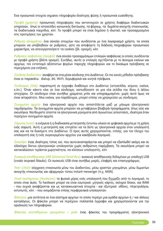 35
Ένα προσωπικό στοιχείο σημαίνει πληροφορία ιδιαίτερης φύσης ή προσωπικά ευαίσθητης.
Προφίλ (χρήστη): προσωπικές πληροφορίες που αντιστοιχούν σε χρήστες διαφόρων διαδικτυακών
υπηρεσιών, όπως οι ιστοσελίδες κοινωνικής δικτύωσης, τα φόρουμ, τα δωμάτια ανοιχτής επικοινωνίας,
τα διαδικτυακά παιχνίδια, κλπ. Το προφίλ μπορεί να είναι δημόσιο ή ιδιωτικό, και προσαρμοσμένο
στις προτιμήσεις των χρηστών.
Ρύθμιση απορρήτου: ένα σύνολο στοιχείων που συνδέονται με ένα λογαριασμό χρήστη, τα οποία
μπορούν να υποβληθούν σε ρυθμίσεις, ώστε να αποφύγετε τη διάδοση πληροφοριών προσωπικού
χαρακτήρα, να απενεργοποιήσετε τα cookies (βλ. ορισμό), κλπ.
Ρυθμίσεις ασφαλείας (προφίλ): ένα σύνολο προσαρμόσιμων επιλογών ασφάλειας οι οποίες συνδέονται
με προφίλ χρήστη (βλέπε ορισμό). Συνήθως, αυτές οι επιλογές σχετίζονται με το άνοιγμα εικόνων και
αρχείων, τον εντοπισμό αξιόπιστων φορέων παροχής πληροφοριών και το δικαίωμα πρόσβασης σε
περιεχόμενο για ενήλικες.
Σύνδεση διαδικτύου: αναφέρεται στα μέσα σύνδεσης στο Διαδίκτυο. Οι πιο κοινές μέθοδοι πρόσβασης
είναι οι παρακάτω: dial-up, dsl, Wi-Fi, δορυφορικά και κινητά τηλέφωνα.
Σύνδεσμος (link): παραπομπή σε έγγραφο διαθέσιμο στο Διαδίκτυο (ιστοσελίδα, κείμενο, εικόνα,
κ.λπ.). Όταν κάνετε κλικ σε ένα σύνδεσμο, κατευθύνεστε σε μια νέα σελίδα του ίδιου ή άλλου
ιστοχώρου. Οι σύνδεσμοι είναι συνήθως χρώματος μπλε και υπογραμμισμένοι, χωρίς αυτό όμως να
είναι απαραίτητο. Μια εικόνα, για παράδειγμα, μπορεί επίσης να χρησιμεύσει ως σύνδεσμος.
Συνημμένο αρχείο: ένα ηλεκτρονικό αρχείο που αποστέλλεται μαζί με μήνυμα ηλεκτρονικού
ταχυδρομείου. Τα συνημμένα αρχεία μπορούν να μεταφέρουν βλαβερά προγράμματα, όπως ιούς και
σκουλήκια. Να θεωρείτε ύποπτα τα ηλεκτρονικά μηνύματα από άγνωστους αποστολείς, ιδιαίτερα όταν
περιέχουν συνημμένα αρχεία.
Σάρωση (scan): η ενέργεια ή η διαδικασία μετατροπής έντυπου υλικού σε ψηφιακά αρχεία με τη χρήση
ενός σαρωτή. Αυτή η μετατροπή σας επιτρέπει να τα δείτε ως ηλεκτρονικά αρχεία στον υπολογιστή
σας και να τα διανέμετε στο Διαδίκτυο. O όρος αυτός χρησιμοποιείται, επίσης, για τον έλεγχο του
υπολογιστή σας ή ενός συγκεκριμένου αρχείου για κακόβουλο λογισμικό.
Σκουλήκι: ένας ιδιαίτερος τύπος ιού, που αυτο-αναπαράγεται και μπορεί να εξαπλωθεί ακόμη και σε
ολόκληρο δίκτυο ηλεκτρονικών υπολογιστών χωρίς ανθρώπινη παρέμβαση. Τα σκουλήκια μπορεί να
καταναλώσουν τεράστια χωρητικότητα, να κλείσουν υπολογιστές, κλπ.
Συσκευή αποθήκευσης USB (Universal Serial Bus): συσκευή αποθήκευσης δεδομένων με υποδοχή USB
(ενιαίο σειριακό δίαυλο). Οι συσκευές USB είναι συνήθως μικρές, ελαφρές και επανεγγράψιμες.
Τσατ (chat): σύγχρονη επικοινωνία μέσω του Διαδικτύου, μέσω γραπτών μηνυμάτων, μέσω δωματίων
ανοιχτής επικοινωνίας και εφαρμογών τύπου instant messenger (π.χ. MSN).
Υλικό συστήματος (Hardware): το φυσικό μέρος ενός υπολογιστή που ξεχωρίζει από το λογισμικό, το
οποίο είναι άυλο. Το hardware μπορεί να είναι εσωτερικό: μητρικές κάρτες, σκληροί δίσκοι, και RAM
- που συχνά αναφέρονται και ως κατασκευαστικά στοιχεία - και εξωτερικό: οθόνες, πληκτρολόγια,
εκτυπωτές, κλπ. - που ονομάζονται επίσης περιφερειακά υπολογιστών.
Φάκελος: μια οντότητα σε ένα σύστημα αρχείων το οποίο περιέχει μια ομάδα αρχείων ή / και άλλους
καταλόγους. Οι φάκελοι μπορεί να περιέχουν πολλαπλά έγγραφα και χρησιμοποιούνται για την
οργάνωση των πληροφοριών.
Φάκελος ανεπιθύμητων μηνυμάτων / junk: ένας φάκελος του προγράμματος ηλεκτρονικού
Γλωσσάρι
 