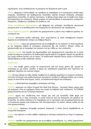 36
ταχυδρομείου, όπου αποθηκεύονται τα μηνύματα που θεωρούνται spam ή junk.
Φίλτρο: εφαρμογή η οποία ρυθμίζει την πρόσβαση σε πληροφορίες ή σε συγκεκριμένες διαδικτυακές
υπηρεσίες, προειδοποιεί για προβληματικές ιστοσελίδες, κρατάει ιστορικό πλοήγησης, μπλοκάρει
ριψοκίνδυνες ιστοσελίδες. Σε κάποιες περιπτώσεις, το φίλτρο μπορεί ακόμη και να προβεί στην πλήρη
απενεργοποίηση του υπολογιστή. Φίλτρα μπορούν να εγκατασταθούν σε μεμονωμένους υπολογιστές,
διακομιστές, τηλέφωνα με πρόσβαση στο Διαδίκτυο, κλπ.
Φίλτρο ανεπιθύμητης αλληλογραφίας: μια εφαρμογή που μπλοκάρει ανεπιθύμητα ηλεκτρονικά
μηνύματα από το να αποθηκευτούν στα εισερχόμενα του ηλεκτρονικού σας ταχυδρομείου.
Φόντο επιφάνειας εργασίας: μια εικόνα που χρησιμοποιείται ως φόντο στην επιφάνεια εργασίας του
υπολογιστή σας.
Φόρουμ: ηλεκτρονική ομάδα συζήτησης, όπου συμμετέχοντες με κοινά ενδιαφέροντα μπορούν
δημόσια να ανταλλάσσουν απόψεις για διάφορα θέματα.
Χάκερ (hacker): ο όρος που χρησιμοποιείται για να αναφερθεί σε ένα πρόσωπο το οποίο ασχολείται
με την παράνομη εισβολή σε συστήματα υπολογιστών (βλ. και «cracker»). Μπορεί, επίσης, να
χρησιμοποιηθεί για να περιγράψει ένα πρόσωπο που έχει πάθος με τους υπολογιστές.
Ψηφιακό παιχνίδι: ένα παιχνίδι που δημιουργήθηκε από προγραμματιστές παιχνιδιών και το οποίο
μπορεί να παιχτεί σε υπολογιστή. Ως διαδικτυακό παιχνίδι ορίζεται το ψηφιακό παιχνίδι που χρειάζεται
μια ενεργή σύνδεση δικτύου για να παιχτεί. Τα διαδικτυακά παιχνίδια δίνουν συχνά τη δυνατότητα
αλληλεπίδρασης μεταξύ πολλαπλών παικτών.
Aγγλικοί όροι
Avatar: ένα προφίλ χρήστη μπορεί να εκπροσωπείται από ένα όνομα χρήστη (βλ. ορισμό) σε
συνδυασμό με μια εικόνα, εικονίδιο, ή ακόμη και τρισδιάστατο χαρακτήρα στην περίπτωση των
ψηφιακών παιχνιδιών και εικονικών κόσμων.
Blog: σύντομη εκδοχή της λέξης weblog. Αναφέρεται σε ψηφιακό ημερολόγιο (το λεγόμενο ιστολόγιο),
στο οποίο ένα άτομο ή μια ομάδα δημιουργεί περιεχόμενο, συνήθως σε καθημερινή βάση, και το οποίο
μπορεί να αποτελείται από κείμενα, εικόνες, οπτικοακουστικά αρχεία και συνδέσμους.
Blogging: η δραστηριότητα συγγραφής ή ανανέωσης ενός blog.
CD-ROM: ακρωνύμιο των λέξεων Compact Disc Read Only Memory – Συμπαγής δίσκος μνήμης μόνο
για ανάγνωση. Είναι μη εγγράψιμος δίσκος που μπορεί να διαβαστεί από υπολογιστές. Τα CD-ROM
χρησιμοποιούνται και για τη διανομή λογισμικών.
Cookies: αρχείο που τοποθετείται στον πλοηγό σας από μια ιστοσελίδα. Κάθε φορά που
χρησιμοποιείτε την εν λόγω ιστοσελίδα, το cookie στέλνεται πίσω στο διακομιστή που φιλοξενεί την
ιστοσελίδα. Τα cookies συλλέγουν έτσι πληροφορίες για τις προτιμήσεις σας και χρησιμοποιούνται για
τη διευκόλυνση αγορών μέσω Διαδικτύου. Εάν απενεργοποιήσετε τα cookies, κάποιες σελίδες δεν θα
είναι χρησιμοποιήσιμες.
Crack (ρήμα): παράνομη αντιγραφή εμπορικού λογισμικού, η οποία γίνεται παραβιάζοντας τα
πνευματικά δικαιώματα.
Cracker: ένα πρόσωπο το οποίο εισβάλει παράνομα σε σύστημα υπολογιστών με στόχο το παράνομο
κέρδος.
Emoticon: εικονίδιο που χρησιμοποιείται για να μεταφέρει συναισθήματα, π.χ. smiley (χαμογελαστό
Γλωσσάρι
 