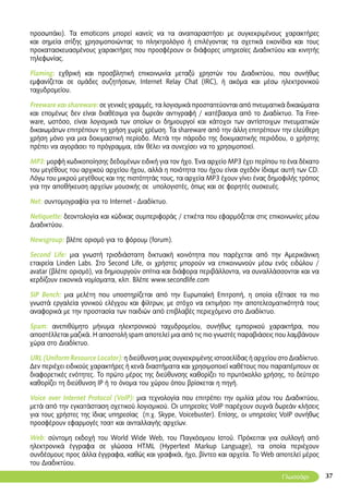 37
προσωπάκι). Τα emoticons μπορεί κανείς να τα αναπαραστήσει με συγκεκριμένους χαρακτήρες
και σημεία στίξης χρησιμοποιώντας το πληκτρολόγιο ή επιλέγοντας τα σχετικά εικονίδια και τους
προκατασκευασμένους χαρακτήρες που προσφέρουν οι διάφορες υπηρεσίες Διαδικτύου και κινητής
τηλεφωνίας.
Flaming: εχθρική και προσβλητική επικοινωνία μεταξύ χρηστών του Διαδικτύου, που συνήθως
εμφανίζεται σε ομάδες συζητήσεων, Internet Relay Chat (IRC), ή ακόμα και μέσω ηλεκτρονικού
ταχυδρομείου.
Freeware και shareware: σε γενικές γραμμές, τα λογισμικά προστατεύονται από πνευματικά δικαιώματα
και επομένως δεν είναι διαθέσιμα για δωρεάν αντιγραφή / κατέβασμα από το Διαδίκτυο. Τα Free-
ware, ωστόσο, είναι λογισμικά των οποίων οι δημιουργοί και κάτοχοι των αντίστοιχων πνευματικών
δικαιωμάτων επιτρέπουν τη χρήση χωρίς χρέωση. Τα shareware από την άλλη επιτρέπουν την ελεύθερη
χρήση μόνο για μια δοκιμαστική περίοδο. Μετά την πάροδο της δοκιμαστικής περιόδου, ο χρήστης
πρέπει να αγοράσει το πρόγραμμα, εάν θέλει να συνεχίσει να το χρησιμοποιεί.
MP3: μορφή κωδικοποίησης δεδομένων ειδική για τον ήχο. Ένα αρχείο MP3 έχει περίπου το ένα δέκατο
του μεγέθους του αρχικού αρχείου ήχου, αλλά η ποιότητα του ήχου είναι σχεδόν ίδιαμε αυτή των CD.
Λόγω του μικρού μεγέθους και της πιστότητάς τους, τα αρχεία MP3 έχουν γίνει ένας δημοφιλής τρόπος
για την αποθήκευση αρχείων μουσικής σε υπολογιστές, όπως και σε φορητές συσκευές.
Net: συντομογραφία για το Internet - Διαδίκτυο.
Netiquette: δεοντολογία και κώδικας συμπεριφοράς / ετικέτα που εφαρμόζεται στις επικοινωνίες μέσω
Διαδικτύου.
Newsgroup: βλέπε ορισμό για το φόρουμ (forum).
Second Life: μια γνωστή τρισδιάστατη δικτυακή κοινότητα που παρέχεται από την Αμερικάνικη
εταιρεία Linden Labs. Στο Second Life, οι χρήστες μπορούν να επικοινωνούν μέσω ενός ειδώλου /
avatar (βλέπε ορισμό), να δημιουργoύν σπίτια και διάφορα περιβάλλοντα, να συναλλάσσονται και να
κερδίζουν εικονικά νομίσματα, κλπ. Βλέπε www.secondlife.com
SIP Βench: μια μελέτη που υποστηρίζεται από την Ευρωπαϊκή Επιτροπή, η οποία εξέτασε τα πιο
γνωστά εργαλεία γονικού ελέγχου και φίλτρων, με στόχο να εκτιμήσει την αποτελεσματικότητά τους
αναφορικά με την προστασία των παιδιών από επιβλαβές περιεχόμενο στο Διαδίκτυο.
Spam: ανεπιθύμητο μήνυμα ηλεκτρονικού ταχυδρομείου, συνήθως εμπορικού χαρακτήρα, που
αποστέλλεται μαζικά. Η αποστολή spam αποτελεί μια από τις πιο γνωστές παραβιάσεις που λαμβάνουν
χώρα στο Διαδίκτυο.
URL (Uniform Resource Locator): η διεύθυνση μιας συγκεκριμένης ιστοσελίδας ή αρχείου στο Διαδίκτυο.
Δεν περιέχει ειδικούς χαρακτήρες ή κενά διαστήματα και χρησιμοποιεί καθέτους που παραπέμπουν σε
διαφορετικές ενότητες. Το πρώτο μέρος της διεύθυνσης καθορίζει το πρωτόκολλο χρήσης, το δεύτερο
καθορίζει τη διεύθυνση IP ή το όνομα του χώρου όπου βρίσκεται η πηγή.
Voice over Internet Protocol (VoIP): μια τεχνολογία που επιτρέπει την ομιλία μέσω του Διαδικτύου,
μετά από την εγκατάσταση σχετικού λογισμικού. Οι υπηρεσίες VoIP παρέχουν συχνά δωρεάν κλήσεις
για τους χρήστες της ίδιας υπηρεσίας (π.χ. Skype, Voicebuster). Επίσης, οι υπηρεσίες VoIP συνήθως
προσφέρουν εφαρμογές τσατ και ανταλλαγής αρχείων.
Web: σύντομη εκδοχή του World Wide Web, του Παγκόσμιου Ιστού. Πρόκειται για συλλογή από
ηλεκτρονικά έγγραφα σε γλώσσα HTML (Hypertext Markup Language), τα οποία περιέχουν
συνδέσμους προς άλλα έγγραφα, καθώς και γραφικά, ήχο, βίντεο και αρχεία. Το Web αποτελεί μέρος
του Διαδικτύου.
Γλωσσάρι
 