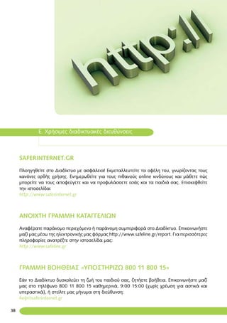 38
Ε. Χρήσιμες διαδικτυακές διευθύνσεις
SAFERINTERNET.GR
Πλοηγηθείτε στο Διαδίκτυο με ασφάλεια! Εκμεταλλευτείτε τα οφέλη του, γνωρίζοντας τους
κανόνες ορθής χρήσης. Ενημερωθείτε για τους πιθανούς online κινδύνους και μάθετε πώς
μπορείτε να τους αποφεύγετε και να προφυλάσσετε εσάς και τα παιδιά σας. Επισκεφθείτε
την ιστοσελίδα:
http://www.saferinternet.gr
ΑΝΟΙΧΤΗ ΓΡΑΜΜΗ ΚΑΤΑΓΓΕΛΙΩΝ
Αναφέρατε παράνομο περιεχόμενο ή παράνομη συμπεριφορά στο Διαδίκτυο. Επικοινωνήστε
μαζί μας μέσω της ηλεκτρονικής μας φόρμας http://www.safeline.gr/report. Για περισσότερες
πληροφορίες ανατρέξτε στην ιστοσελίδα μας:
http://www.safeline.gr
ΓΡΑΜΜΗ ΒΟΗΘΕΙΑΣ «ΥΠΟΣΤΗΡΙΖΩ 800 11 800 15»
Εάν το Διαδίκτυο δυσκολεύει τη ζωή του παιδιού σας, ζητήστε βοήθεια. Επικοινωνήστε μαζί
μας στο τηλέφωνο 800 11 800 15 καθημερινά, 9:00 15:00 (χωρίς χρέωση για αστικά και
υπεραστικά), ή στείλτε μας μήνυμα στη διεύθυνση:
help@saferinternet.gr
 