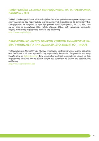 39
ΠΑΝΕΥΡΩΠΑΪΚΟ ΣΥΣΤΗΜΑ ΠΛΗΡΟΦΟΡΗΣΗΣ ΓΙΑ ΤΑ ΗΛΕΚΤΡΟΝΙΚΑ
ΠΑΙΧΝΙΔΙΑ – PEGI
To PEGI (Pan European Game Information) είναι ένα πανευρωπαϊκό σύστημα αποτίμησης των
ορίων ηλικίας και του περιεχομένου για τα ηλεκτρονικά παιχνίδια και τα βιντεοπαιχνίδια.
Κατηγοριοποιεί τα παιχνίδια ως προς την ηλικιακή καταλληλότητα (3+, 7+, 12+, 16+, 18+)
και ως προς το περιεχόμενο (βία, χυδαία γλώσσα, φόβος, σεξ, ναρκωτικά, ρατσισμός,
τζόγος). Αναλυτικές πληροφορίες βρίσκετε στη διεύθυνση:
http://www.pegi.info/gr/
ΠΑΝΕΥΡΩΠΑΪΚΌ ΔΙΚΤΥΟ ΕΘΝΙΚΩΝ ΚΕΝΤΡΩΝ ΕΝΗΜΕΡΩΣΗΣ ΚΑΙ
ΕΠΑΓΡΥΠΝΗΣΗΣ ΓΙΑ ΤΗΝ ΑΣΦΑΛΕΙΑ ΣΤΟ ΔΙΑΔΙΚΤΥΟ – INSAFE
Το Πανευρωπαϊκό Δίκτυο Εθνικών Κέντρων Ενημέρωσης και Επαγρύπνησης για την ασφάλεια
στο Διαδίκτυο τελεί υπό την αιγίδα της Ευρωπαϊκής Επιτροπής. Εκπρόσωπός του στην
Ελλάδα είναι το Saferinternet.gr. Στην ιστοσελίδα του Insafe ο επισκέπτης μπορεί να βρει
πληροφορίες και υλικό από τα εθνικά κέντρα που συνθέτουν το δίκτυο. Στα αγγλικά, στη
διεύθυνση:
http://www.saferinternet.org
 