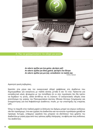 Αγαπητοί γονείς/κηδεμόνες,
Κρατάτε στα χέρια σας τον οικογενειακό οδηγό ασφάλειας στο Διαδίκτυο που
δημιουργήθηκε για οικογένειες με παιδιά ηλικίας μεταξύ 6 και 12 ετών. Πρόκειται για
εκπαιδευτικό υλικό, φτιαγμένο με την πεποίθηση ότι οι νέες τεχνολογίες δεν θα πρέπει
να διχάζουν τις γενιές, αλλά αντιθέτως να τις ενώνουν. Ο οικογενειακός οδηγός είναι
αποτέλεσμα της γνώσης του Πανευρωπαϊκού Δικτύου Εθνικών Κέντρων Ενημέρωσης και
Επαγρύπνησης για ένα Ασφαλέστερο Διαδίκτυο, Insafe, με την υποστήριξη της εταιρείας
UPC.
Όπως το παιχνίδι στην παιδική χαρά ή η διέλευση του δρόμου μπορεί να ενέχουν κινδύνους
εάν δεν προσέχουμε, έτσι και η χρήση του Διαδικτύου και των κινητών τεχνολογιών χρειάζεται
προσοχή. Ευτυχώς, υπάρχουν εργαλεία που μπορούν να εξοπλίσουν τους χρήστες του
Διαδικτύου με γνώση γύρω από τους τρόπους ορθής πλοήγησης, τα οφέλη και τους κινδύνους
του Διαδικτύου.
A: Πώς να χρησιμοποιήσετε τον οδηγό για γονείς
Αν κάνετε σχέδια για ένα χρόνο, φυτέψτε ρύζι
Αν κάνετε σχέδια για δέκα χρόνια, φυτέψτε ένα δέντρο
Αν κάνετε σχέδια για μια ζωή, εκπαιδεύστε τα παιδιά σας
Κινέζικη παροιμία
4
 