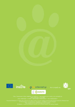 Τίτλος: Οικογενειακός οδηγός ασφάλειας στο Διαδίκτυο • Δημιουργήθηκε από το Insafe, με την υποστήριξη της
Liberty Global/UPC το έτος 2008
Prefix: 9789078209 • Id 51950 • ISBN-NUMBER: 9789078209577 • EAN: 9789078209577
Πνευματικά δικαιώματα: Το παρόν έργο υπόκειται στην άδεια Creative Commons Αναφορά προέλευσης-Μη Εμπορική Χρήση-Όχι Παράγωγα Έργα
3.0 Μη εισαγόμενο. Για περισσότερες πληροφορίες, επισκεφθείτε το σχετικό ιστοχώρο:
http://creativecommons.org/licenses/by-nc-nd/3.0/deed.el
Μετάφραση - πνευματικά δικαιώματα κειμένων για την Ελληνική γλώσσα: Δρ. Βερόνικα Σαμαρά
Με τη στήριξη της:
 