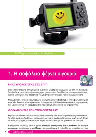 B. Οδηγίες για γονείς και κηδεμόνες
1. Η ασφάλεια φέρνει σιγουριά
ΕNAΣ ΥΠΟΛΟΓΙΣΤΗΣ ΣΤΟ ΣΠΙΤΙ
Ένας υπολογιστής στο σπίτι μπορεί να είναι πηγή γνώσης και ψυχαγωγίας για όλη την οικογένεια.
Τοποθετώντας τον υπολογιστή σε κοινόχρηστο χώρο του σπιτιού και θέτοντας συγκεκριμένους κανόνες
σχετικά με τη χρήση του, βοηθάτε τα νέα μέλη της οικογένειάς σας να παραμείνουν ασφαλή.
Να θυμάστε ότι τα παιδιά σας μπορούν να χρησιμοποιήσουν το Διαδίκτυο σε σπίτια φίλων, σε Ίντερνετ
καφέ, κλπ. Για αυτό, είναι σημαντικό να δημιουργήσετε μαζί έναν κώδικα ασφαλούς συμπεριφοράς
που να μπορούν να τον εφαρμόζουν ανά πάσα στιγμή, οπουδήποτε και αν βρίσκονται.
ΘΩΡΑΚΙΖΟΝΤΑΣ ΤΟΝ ΥΠΟΛΟΓΙΣΤΗ ΣΑΣ
Η γνώση των πιθανών κινδύνων και των μέσων αποφυγής τους αποτελεί βασικό στοιχείο ασφάλειας.
Tα μέσα αυτά περιλαμβάνουν χρήσιμα τεχνολογικά εργαλεία καθώς και την κοινή λογική. Όπως
σε όλους τους τομείς, έτσι και η κοινή λογική αναπτύσσεται με την ηλικία και την εμπειρία.
Καθημερινές ενέργειες, όπως η χρήση συσκευών αποθήκευσης USB ή CD-ROM, το άνοιγμα
συνημμένων αρχείων και το κατέβασμα προγραμμάτων από το Διαδίκτυο, μπορεί να ενέχουν
6 Η ασφάλεια φέρνει σιγουριά
 