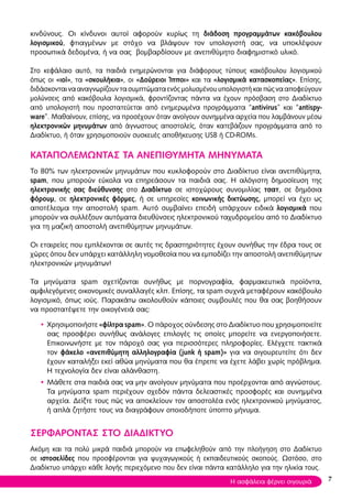 κινδύνους. Οι κίνδυνοι αυτοί αφορούν κυρίως τη διάδοση προγραμμάτων κακόβουλου
λογισμικού, φτιαγμένων με στόχο να βλάψουν τον υπολογιστή σας, να υποκλέψουν
προσωπικά δεδομένα, ή να σας βομβαρδίσουν με ανεπιθύμητο διαφημιστικό υλικό.
Στο κεφάλαιο αυτό, τα παιδιά ενημερώνονται για διάφορους τύπους κακόβουλου λογισμικού
όπως οι «ιοί», τα «σκουλήκια», οι «Δούρειοι Ίπποι» και τα «λογισμικά κατασκοπείας». Επίσης,
διδάσκονταινααναγνωρίζουντασυμπτώματαενόςμολυσμένουυπολογιστήκαιπώςνααποφεύγουν
μολύνσεις από κακόβουλα λογισμικά, φροντίζοντας πάντα να έχουν πρόσβαση στο Διαδίκτυο
από υπολογιστή που προστατεύεται από ενημερωμένα προγράμματα “antivirus” και “antispy-
ware”. Μαθαίνουν, επίσης, να προσέχουν όταν ανοίγουν συνημμένα αρχεία που λαμβάνουν μέσω
ηλεκτρονικών μηνυμάτων από άγνωστους αποστολείς, όταν κατεβάζουν προγράμματα από το
Διαδίκτυο, ή όταν χρησιμοποιούν συσκευές αποθήκευσης USB ή CD-ROMs.
ΚΑΤΑΠΟΛΕΜΩΝΤΑΣ ΤΑ ΑΝΕΠΙΘΥΜΗΤΑ ΜΗΝΥΜΑΤΑ
Το 80% των ηλεκτρονικών μηνυμάτων που κυκλοφορούν στο Διαδίκτυο είναι ανεπιθύμητα,
spam, που μπορούν εύκολα να επηρεάσουν τα παιδιά σας. Η αλόγιστη δημοσίευση της
ηλεκτρονικής σας διεύθυνσης στο Διαδίκτυο σε ιστοχώρους συνομιλίας τσατ, σε δημόσια
φόρουμ, σε ηλεκτρονικές φόρμες, ή σε υπηρεσίες κοινωνικής δικτύωσης, μπορεί να έχει ως
αποτέλεσμα την αποστολή spam. Αυτό συμβαίνει επειδή υπάρχουν ειδικά λογισμικά που
μπορούν να συλλέξουν αυτόματα διευθύνσεις ηλεκτρονικού ταχυδρομείου από το Διαδίκτυο
για τη μαζική αποστολή ανεπιθύμητων μηνυμάτων.
Οι εταιρείες που εμπλέκονται σε αυτές τις δραστηριότητες έχουν συνήθως την έδρα τους σε
χώρες όπου δεν υπάρχει κατάλληλη νομοθεσία που να εμποδίζει την αποστολή ανεπιθύμητων
ηλεκτρονικών μηνυμάτων!
Τα μηνύματα spam σχετίζονται συνήθως με πορνογραφία, φαρμακευτικά προϊόντα,
αμφιλεγόμενες οικονομικές συναλλαγές κλπ. Επίσης, τα spam συχνά μεταφέρουν κακόβουλο
λογισμικό, όπως ιούς. Παρακάτω ακολουθούν κάποιες συμβουλές που θα σας βοηθήσουν
να προστατέψετε την οικογένειά σας:
• Χρησιμοποιήστε «φίλτρα spam». Ο πάροχος σύνδεσης στο Διαδίκτυο που χρησιμοποιείτε
σας προσφέρει συνήθως ανάλογες επιλογές τις οποίες μπορείτε να ενεργοποιήσετε.
Επικοινωνήστε με τον πάροχό σας για περισσότερες πληροφορίες. Ελέγχετε τακτικά
τον φάκελο «ανεπιθύμητη αλληλογραφία (junk ή spam)» για να σιγουρευτείτε ότι δεν
έχουν καταλήξει εκεί αθώα μηνύματα που θα έπρεπε να έχετε λάβει χωρίς πρόβλημα.
Η τεχνολογία δεν είναι αλάνθαστη.
• Μάθετε στα παιδιά σας να μην ανοίγουν μηνύματα που προέρχονται από αγνώστους.
Τα μηνύματα spam περιέχουν σχεδόν πάντα δελεαστικές προσφορές και συνημμένα
αρχεία. Δείξτε τους πώς να αποκλείουν τον αποστολέα ενός ηλεκτρονικού μηνύματος,
ή απλά ζητήστε τους να διαγράφουν οποιοδήποτε ύποπτο μήνυμα.
ΣΕΡΦΑΡΟΝΤΑΣ ΣΤΟ ΔΙΑΔΙΚΤΥΟ
Ακόμη και τα πολύ μικρά παιδιά μπορούν να επωφεληθούν από την πλοήγηση στο Δαδίκτυο
σε ιστοσελίδες που προσφέρονται για ψυχαγωγικούς ή εκπαιδευτικούς σκοπούς. Ωστόσο, στο
Διαδίκτυο υπάρχει κάθε λογής περιεχόμενο που δεν είναι πάντα κατάλληλο για την ηλικία τους.
7Η ασφάλεια φέρνει σιγουριά
 