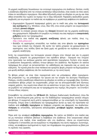 Οι μηχανές αναζήτησης διευκολύνουν τον εντοπισμό περιεχομένου στο Διαδίκτυο. Ωστόσο, επειδή
η αναζήτηση εξαρτάται από την επιλογή κατάλληλων λέξεων-κλειδιών, είναι εύκολο να πέσει κανείς
επάνω σε ανεπιθύμητο περιεχόμενο. Μια αθώα λέξη-κλειδί μπορεί να οδηγήσει σε μια όχι και τόσο
αθώα ιστοσελίδα που τυχαίνει να περιέχει την εν λόγω λέξη-κλειδί. Παρακάτω ακολουθούν μερικές
συμβουλές για να μπορούν τα παιδιά σας να σερφάρουν με μεγαλύτερη ασφάλεια στο Διαδίκτυο:
• Δημιουργήστε ξεχωριστό λογαριασμό χρήστη για το παιδί σας μέσω του λειτουργικού
σας συστήματος (π.χ. Windows, Linux, Mac OS), στον οποίο μπορείτε να ενεργοποιήσετε
επιλογές γονικού ελέγχου.
• Εξετάστε τις επιλογές γονικού ελέγχου του πλοηγoύ (browser) και της μηχανής αναζήτησης
που χρησιμοποιείτε. Βεβαιωθείτε ότι γνωρίζετε τις επιλογές που σας παρέχουν οι οικογενειακές
ρυθμίσεις αυτών των προγραμμάτων.
• Προτείνετε στα παιδιά σας μηχανές αναζήτησης φιλικές για παιδιά, όπως π.χ.
http://kids.yahoo.com
• Φυλάξτε τις αγαπημένες ιστοσελίδες των παιδιών σας στον φάκελο των αγαπημένων
τους (μια επιλογή του πλοηγού). Με αυτόν τον τρόπο μπορούν να χρησιμοποιούν τις
αγαπημένες τους σελίδες ξανά και ξανά χωρίς να χρειάζεται να περάσουν μέσα από
μηχανές αναζήτησης.
Εκτός της ενεργοποίησης των λειτουργιών γονικού ελέγχου στον πλοηγό σας και τη μηχανή
αναζήτησης, μπορείτε να χρησιμοποιήσετε ένα πρόσθετο φίλτρο - λογισμικό που στοχεύει
στην προστασία των ανήλικων χρηστών από ακατάλληλο περιεχόμενο. Ρωτήστε στην αγορά,
ή αναζητείστε δοκιμαστικές εκδόσεις τέτοιων φίλτρων στο Διαδίκτυο. Να θυμάστε ότι κανένα
πρόγραμμα δεν μπορεί να αντικαταστήσει την καθοδήγηση και παρουσία σας ως γονείς και
κηδεμόνες. Τα τεχνικά μέσα δεν είναι πανάκεια και ορισμένες φορές μπορούν να δημιουργήσουν
μια ψευδή αίσθηση ασφάλειας εάν δεν συνδυαστούν με την κοινή λογική.
Τα φίλτρα μπορεί να είναι τόσο περιοριστικά ώστε να μπλοκάρουν αθώο περιεχόμενο.
Θα μπορούσαν π.χ. να μπλοκάρουν την έρευνα για την ιστορία του Δεύτερου Παγκόσμιου
Πολέμου, επειδή η αναζήτηση πιθανότατα να οδηγήσει σε σελίδες με περιγραφές βίας. Επιπλέον,
οποιοδήποτε φίλτρο μπορεί να ενεργοποιηθεί, μπορεί και να απενεργοποιηθεί από έξυπνους
νεαρούς χρήστες, που συχνά είναι ειδικοί στο να καλύπτουν τα ίχνη τους. Μόνο εάν ξέρετε πώς
να χειρίζεστε τον υπολογιστή σας και τα προγράμματα που περιέχει, θα μπορείτε να εντοπίζετε
τέτοιου είδους ενέργειες.
Επισκεφθείτε την ιστοσελίδα του SIP-Bench (βλ. Χρήσιμες διαδικτυακές διευθύνσεις), όπου θα
βρείτε τα αποτελέσματα μιας μελέτης των πιο διαδεδομένων προγραμμάτων γονικού ελέγχου
και φίλτρων. Η συγκριτική αυτή μελέτη πραγματοποιήθηκε με την υποστήριξη της Ευρωπαϊκής
Επιτροπής. Στόχος ήταν η αξιολόγηση των προγραμμάτων αυτών ως προς την προστασία των
παιδιών από επιβλαβές περιεχόμενο σε διάφορες υπηρεσίες και εφαρμογές του Διαδικτύου:
πλοήγηση σε ιστοσελίδες, ηλεκτρονική αλληλογραφία, μεταφορά αρχείων, συνομιλίες μέσω
Διαδικτύου.
Πέρα από την αποφυγή επιβλαβούς περιεχομένου, θα πρέπει να διδάξετε στα παιδιά σας
να μη πιστεύουν οτιδήποτε βλέπουν ή διαβάζουν στο Διαδίκτυο. Στον οικογενειακό οδηγό
προτείνουμε στα παιδιά, όταν αναζητούν κάτι στο Διαδίκτυο, πάντα να επισκέπτονται
τουλάχιστον 3 ιστοσελίδες για να συγκρίνουν τις πληροφορίες που αυτές παρέχουν. Συνιστούμε,
επίσης, να αναφέρουν συστηματικά τις πηγές των πληροφοριών που χρησιμοποιούν ως βάση για
τις σχολικές τους εργασίες.
8 Η ασφάλεια φέρνει σιγουριά
 