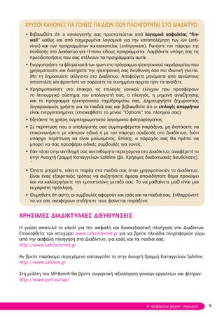 Χρυσοι κανονεσ για γονεισ παιδιων που ΠΛΟΗΓΟΥΝΤΑΙ στο διαδικτυο
• Βεβαιωθείτε ότι ο υπολογιστής σας προστατεύεται από λογισμικό ασφαλείας “fire-
wall” καθώς και από ενημερωμένα λογισμικά για την καταπολέμηση των ιών (anti-
virus) και των προγραμμάτων κατασκοπείας (antispyware). Ρωτήστε τον πάροχο της
σύνδεσής στο Διαδίκτυο για τέτοιου είδους προγράμματα. Λαμβάνετε υπόψη σας τις
προειδοποιήσεις που σας στέλνουν τα προγράμματα αυτά.
• Ενεργοποιήστε τα φίλτρα κατά των spam στο πρόγραμμα ηλεκτρονικού ταχυδρομείου που
χρησιμοποιείτε και διατηρείτε την ηλεκτρονική σας διεύθυνση όσο πιο ιδιωτική γίνεται.
Μη τη δημοσιεύετε αλόγιστα στο Διαδίκτυο. Αποφεύγετε μηνύματα από αγνώστους
αποστολείς και φροντίστε να σαρώσετε τα συνημμένα αρχεία πριν τα ανοίξετε.
• Χρησιμοποιείστε στο έπακρο τις επιλογές γονικού ελέγχου που προσφέρουν
το λειτουργικό σύστημα του υπολογιστή σας, ο πλοηγός, η μηχανή αναζήτησης
και το πρόγραμμα ηλεκτρονικού ταχυδρομείου σας. Δημιουργήστε ξεχωριστούς
λογαριασμούς χρήστη για τα παιδιά σας και βεβαιωθείτε ότι οι επιλογές απορρήτου
είναι ενεργοποιημένες (επισκεφθείτε το μενού “Options” του πλοηγού σας).
• Εξετάστε τη χρήση συμπληρωματικού λογισμικού φιλτραρίσματος.
• Σε περίπτωση που ο υπολογιστής σας συμπεριφέρεται παράξενα, μη διστάσετε να
επικοινωνήσετε με κάποιον ειδικό ή με τον πάροχο σύνδεσής στο Διαδίκτυο, διότι
υπάρχει περίπτωση να είναι μολυσμένος. Επίσης, ο πάροχός σας θα πρέπει να
μπορεί να σας προσφέρει ειδικές συμβουλές για γονείς.
• Εάν πέσει στην αντίληψή σας ανεπιθύμητο περιεχόμενο στο Διαδίκτυο, αναφέρετέ το
στην Ανοιχτή Γραμμή Καταγγελιών Safeline (βλ. Χρήσιμες διαδικτυακές διευθύνσεις).
`
• Όποτε μπορείτε, κάνετε παρέα στα παιδιά σας όταν χρησιμοποιούν το Διαδίκτυο.
Είναι ένας εξαιρετικός τρόπος να συζητήσετε άμεσα οποιοδήποτε θέμα προκύψει
και να καλλιεργήσετε την εμπιστοσύνη μεταξύ σας. Το να μαθαίνετε μαζί είναι μια
ευχάριστη πρόκληση.
• Θυμηθείτε ότι αυτές οι συμβουλές αφορούν και εσάς και τα παιδιά σας. Ενθαρρύνετέ
τα να σας αναφέρουν οτιδήποτε τους φαίνεται παράξενο.
ΧΡΗΣΙΜΕΣ ΔΙΑΔΙΚΤΥΑΚΕΣ ΔΙΕΥΘΥΝΣΕΙΣ
Η γνώση αποτελεί το κλειδί για την ασφαλή και διασκεδαστική πλοήγηση στο Διαδίκτυο.
Επισκεφθείτε τον ιστοχώρο www.saferinternet.gr για να βρείτε πλειάδα πληροφοριών γύρω
από την ασφαλή πλοήγηση στο Διαδίκτυο, για εσάς και τα παιδιά σας.
http://www.saferinternet.gr
Αν βρείτε παράνομο περιεχόμενο καταγγείλτε το στην Ανοιχτή Γραμμή Καταγγελιών Safeline:
http://www.safeline.gr
Στη μελέτη του SIP-Bench θα βρείτε συγκριτική αξιολόγηση γονικών εργαλείων και φίλτρων:
http://www.yprt.eu/sip/
9Η ασφάλεια φέρνει σιγουριά
 