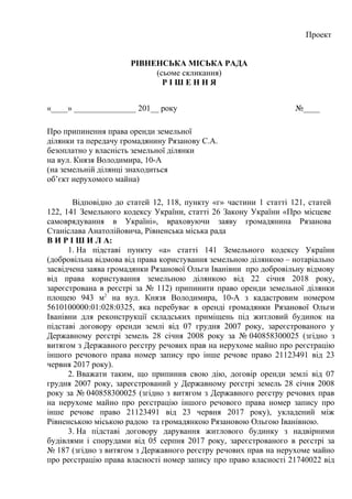 Проект
РІВНЕНСЬКА МІСЬКА РАДА
(сьоме скликання)
Р І Ш Е Н Н Я
«____» _______________ 201__ року №____
Про припинення права оренди земельної
ділянки та передачу громадянину Рязанову С.А.
безоплатно у власність земельної ділянки
на вул. Князя Володимира, 10-А
(на земельній ділянці знаходиться
об’єкт нерухомого майна)
Відповідно до статей 12, 118, пункту «г» частини 1 статті 121, статей
122, 141 Земельного кодексу України, статті 26 Закону України «Про місцеве
самоврядування в Україні», враховуючи заяву громадянина Рязанова
Станіслава Анатолійовича, Рівненська міська рада
В И Р І Ш И Л А:
1. На підставі пункту «а» статті 141 Земельного кодексу України
(добровільна відмова від права користування земельною ділянкою – нотаріально
засвідчена заява громадянки Рязанової Ольги Іванівни про добровільну відмову
від права користування земельною ділянкою від 22 січня 2018 року,
зареєстрована в реєстрі за № 112) припинити право оренди земельної ділянки
площею 943 м2
на вул. Князя Володимира, 10-А з кадастровим номером
5610100000:01:028:0325, яка перебуває в оренді громадянки Рязанової Ольги
Іванівни для реконструкції складських приміщень під житловий будинок на
підставі договору оренди землі від 07 грудня 2007 року, зареєстрованого у
Державному реєстрі земель 28 січня 2008 року за № 040858300025 (згідно з
витягом з Державного реєстру речових прав на нерухоме майно про реєстрацію
іншого речового права номер запису про інше речове право 21123491 від 23
червня 2017 року).
2. Вважати таким, що припинив свою дію, договір оренди землі від 07
грудня 2007 року, зареєстрований у Державному реєстрі земель 28 січня 2008
року за № 040858300025 (згідно з витягом з Державного реєстру речових прав
на нерухоме майно про реєстрацію іншого речового права номер запису про
інше речове право 21123491 від 23 червня 2017 року), укладений між
Рівненською міською радою та громадянкою Рязановою Ольгою Іванівною.
3. На підставі договору дарування житлового будинку з надвірними
будівлями і спорудами від 05 серпня 2017 року, зареєстрованого в реєстрі за
№ 187 (згідно з витягом з Державного реєстру речових прав на нерухоме майно
про реєстрацію права власності номер запису про право власності 21740022 від
 