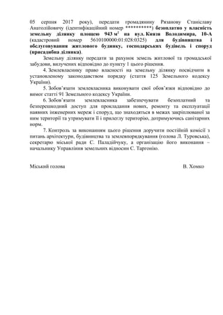 05 серпня 2017 року), передати громадянину Рязанову Станіславу
Анатолійовичу (ідентифікаційний номер ) безоплатно у власність
земельну ділянку площею 943 м2
на вул. Князя Володимира, 10-А
(кадастровий номер 5610100000:01:028:0325) для будівництва і
обслуговування житлового будинку, господарських будівель і споруд
(присадибна ділянка).
Земельну ділянку передати за рахунок земель житлової та громадської
забудови, вилучених відповідно до пункту 1 цього рішення.
4. Землевласнику право власності на земельну ділянку посвідчити в
установленому законодавством порядку (стаття 125 Земельного кодексу
України).
5. Зобов’язати землевласника виконувати свої обов’язки відповідно до
вимог статті 91 Земельного кодексу України.
6. Зобов’язати землевласника забезпечувати безоплатний та
безперешкодний доступ для прокладання нових, ремонту та експлуатації
наявних інженерних мереж і споруд, що знаходяться в межах закріплюваної за
ним території та утримувати її і прилеглу територію, дотримуючись санітарних
норм.
7. Контроль за виконанням цього рішення доручити постійній комісії з
питань архітектури, будівництва та землевпорядкування (голова Л. Туровська),
секретарю міської ради С. Паладійчуку, а організацію його виконання –
начальнику Управління земельних відносин С. Таргонію.
Міський голова В. Хомко
 
