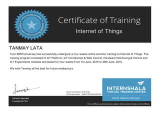 Internet of Things
TANMAY LATA
from SRM University has successfully undergone a four weeks online summer training on Internet of Things. The
training program consisted of IoT Platform, IoT Introduction & Web Control, Hardware Interfacing & Control and
IoT Experiments modules and lasted for four weeks from 1st June, 2016 to 29th June, 2016.
We wish Tanmay all the best for future endeavours.
Date of certification: 2016-06-25
Certificate Number : 1928617997576e15c82fd42
 