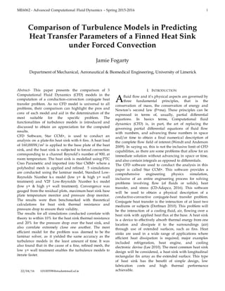 ME6062 - Advanced Computational Fluid Dynamics – Spring 2015-2016 1

Abstract- This paper presents the comparison of 3
Computational Fluid Dynamics (CFD) models in the
computation of a conduction-convection conjugate heat
transfer problem. As no CFD model is universal to all
problems, their comparison can highlight the pros and
cons of each model and aid in the determination of the
most suitable for the specific problem. The
functionalities of turbulence models is introduced and
discussed to obtain an appreciation for the computed
results.
CFD Software, Star CCM+, is used to conduct an
analysis on a plate-fin heat sink with 6 fins. A heat load
of 160,000W/m2 is applied to the base plate of the heat
sink, and the heat sink is subjected to forced convection
corresponding to a channel Reynold’s number of 900, at
room temperature. The heat sink is modelled using PTC
Creo Parametric and imported into Star CMM+ where a
polyhedral mesh is applied and refined. 5 simulations
are conducted using the laminar model, Standard Low-
Reynolds Number k-ε model (low y+ & high y+ wall
treatment) and V2F Low-Reynolds Number k-ε model
(low y+ & high y+ wall treatment). Convergence was
gauged from the residual plots, maximum heat sink base
plate temperature monitor and pressure drop monitor.
The results were then benchmarked with theoretical
calculations for heat sink thermal resistance and
pressure drop to ensure their validity.
The results for all simulations conducted correlate with
theory to within 10% for the heat sink thermal resistance
and 20% for the pressure drop over the heat sink, and
also correlate extremely close one another. The most
efficient model for the problem was deemed to be the
laminar solver, as it yielded the same accuracy as the
turbulence models in the least amount of time. It was
also found that in the cause of a fine, refined mesh, the
low y+ wall treatment enables the turbulence models to
iterate faster.
22/04/16 10100598@studentmail.ul.ie
I. INTRODUCTION
fluid flow and it’s physical aspects are governed by
three fundamental principles, that is the
conservation of mass, the conservation of energy and
Newton’s second law (F=ma). These principles can be
expressed in terms of, usually, partial differential
equations. In basics terms, Computational fluid
dynamics (CFD) is, in part, the art of replacing the
governing partial differential equations of fluid flow
with numbers, and advancing these numbers in space
and/or time to obtain a final numerical description of
the complete flow field of interest (Wendt and Anderson
2009). In saying so, this is not the inclusive limit of CFD
capabilities, as there are some problems that allow for an
immediate solution without advancing in space or time,
and also contain integrals as opposed to differentials.
The CFD software used to conduct the analysis in this
paper is called Star CCM+. This software provides a
comprehensive engineering physics simulation,
inclusive of an entire engineering process for solving
problems involving flow (of fluids or solids), heat
transfer, and stress (CD-Adapco, 2016). This software
will be used to obtain a physical description of a
conductive-convective conjugate-heat transfer problem.
Conjugate heat transfer is the interaction of at least two
mediums or subjects (Dorfman 2010). This problem will
be the interaction of a cooling fluid, air, flowing over a
heat sink with applied heat flux at the base. A heat sink
is a device to effectively absorb thermal energy from one
location and dissipate it to the surroundings (air)
through use of extended surfaces, such as fins. Heat
sinks are used in a wide range of applications where
efficient heat dissipation is required; major examples
included refrigeration, heat engine, and cooling
electronic devise (Lee 2010). The most common heat sink
design will be considered, a heat sink with longitudinal
rectangular fin array as the extended surface. This type
of heat sink has the benefit of simple design, low
fabrication costs and high thermal performance
achievable.
Comparison of Turbulence Models in Predicting
Heat Transfer Parameters of a Finned Heat Sink
under Forced Convection
Jamie Fogarty
Department of Mechanical, Aeronautical & Biomedical Engineering, University of Limerick
A
 