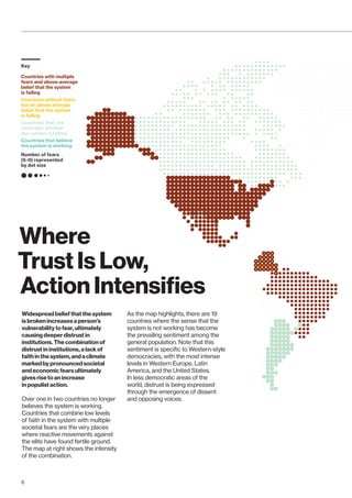Where
Trust Is Low,
Action Intensifies
Widespread belief that the system
is broken increases a person’s
vulnerability to fear, ultimately
causing deeper distrust in
institutions. The combination of
distrust in institutions, a lack of
faith in the system,andaclimate
markedbypronounced societal
and economic fears ultimately
gives rise to an increase
in populist action.
Over one in two countries no longer
believes the system is working.
Countries that combine low levels
of faith in the system with multiple
societal fears are the very places
where reactive movements against
the elite have found fertile ground.
The map at right shows the intensity
of the combination.
As the map highlights, there are 19
countries where the sense that the
system is not working has become
the prevailing sentiment among the
general population. Note that this
sentiment is specific to Western-style
democracies, with the most intense
levels in Western Europe, Latin
America, and the United States.
In less democratic areas of the
world, distrust is being expressed
through the emergence of dissent
and opposing voices.
Countries with multiple
fears and above-average
belief that the system
is failing
Countries without fears
but an above-average
belief that the system
is failing
Countries that are
uncertain whether
the system is failing
Countries that believe
the system is working
Number of fears
(5-0) represented
by dot size
Key
8
 