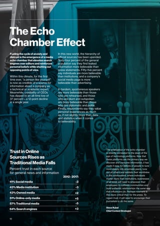 The Echo
Chamber Effect
Fueling the cycle of anxiety and
distrust is the emergence of a media
echo chamber that elevates search
engines over editors and reinforces
personal beliefs while shutting out
opposing points of view.
Within this climate, for the first
time ever, “a person like yourself”
is now as credible of a source for
information about a company as
a technical or academic expert.
Meanwhile, credibility of CEOs
has dipped to an all-time low of
37 percent—a 12-point decline
in a single year.
In this new world, the hierarchy of
official sources has been upended.
Sixty-four percent of the general
population say they find leaked
information more believable than
press statements. Fifty-five percent
say individuals are more believable
than institutions, and a company’s
social media page is more
believable than advertising.
In tandem, spontaneous speakers
are more believable than those
who are rehearsed, and those
who are blunt and outspoken
are more believable than those
who are diplomatic and polite.
Finally, respondents say they value
personal experiences as much
as, if not slightly more than, data
and statistics when it comes
to believability.
The emergence of the echo chamber
is directly correlated to the dawn of the
age of technology platforms. Now that
these platforms are the primary way we
discover and consume information, it has
made it easy for billions of people to tune
more deeply into proximate peers, tune
out all others and validate their worldview.
In this environment, where individuals
matter more than institutions, businesses
of all kinds will need to empower their
employees to cultivate communities and
build authentic relationships the same way
that influencers do. Perhaps nowhere is
this more critical than for the press. To
regain trust, it will need to encourage their
journalists to do the same.
Steve Rubel
Chief Content Strategist
Trust in Online
Sources Rises as
Traditional Media Falls
Percent trust in each source
for general news and information
64% Search engines
57% Traditional media
51% Online-only media
43% Owned media
43% Media institution
41% Social media
2012 - 2017:
+3
-5
+5
+2
-3
-3
10
 