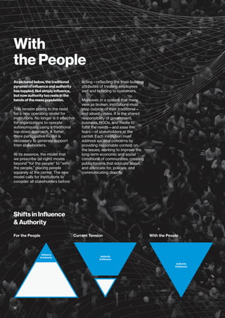 With
the People
As pictured below, the traditional
pyramid of influence and authority
has toppled. Not simply influence,
but now authority too rests in the
hands of the mass population.
This tension points to the need
for a new operating model for
institutions. No longer is it effective
for organizations to operate
autonomously, using a traditional
top-down approach. A flatter,
more participative model is
necessary to generate support
from stakeholders.
At its essence, the model that
we prescribe (at right) moves
beyond “for the people” to “with
the people,” placing people
squarely at the center. The new
model calls for institutions to
consider all stakeholders before
acting—reflecting the trust-building
attributes of treating employees
well and listening to customers.
Moreover, in a system that many
view as broken, institutions must
step outside of their traditional—
and siloed—roles. It is the shared
responsibility of government,
business, NGOs, and media to
fulfill the needs—and ease the
fears—of stakeholders at the
center. Each institution must
address societal concerns by
providing reasonable context on
the issues; working to improve the
long-term economic and social
conditions of communities; creating
public forums that educate about,
and advocate for, policies; and
communicating directly.
Shifts in Influence
& Authority
For the People With the PeopleCurrent Tension
16
 