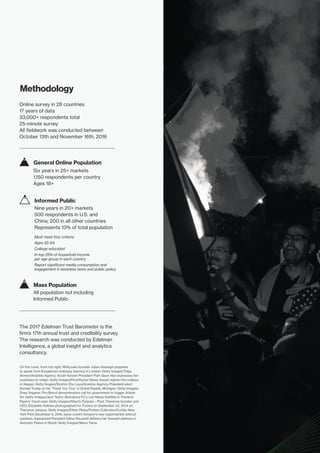 On the cover, from top right: WikiLeaks founder Julian Assange prepares
to speak from Ecuadorian embassy balcony in London: Getty Images/Tolga
Akmen/Anadolu Agency; South Korean President Park Geun Hye expresses her
readiness to resign: Getty Images/Pool/Kyodo News; Assad regime hits civilians
in Aleppo: Getty Images/Ibrahim Ebu Leys/Anadolu Agency; President-elect
Donald Trump on his ‘Thank You Tour’ in Grand Rapids, Michigan: Getty Images/
Drew Angerer; Pro-Brexit demonstrators call for government to trigger Article
50: Getty Images/Jack Taylor; Barcelona FC’s Leo Messi testifies in ‘Panama
Papers’ fraud case: Getty Images/Alberto Estevez – Pool; Theranos founder and
CEO, Elizabeth Holmes photographed for Forbes on September 22, 2014 on
Theranos campus: Getty Images/Ethan Pines/Forbes Collection/Corbis; New
York Post December 6, 2016, issue covers Amazon’s new supermarket without
cashiers; impeached President Dilma Rousseff delivers her farewell address in
Alvorado Palace in Brazil: Getty Images/Mario Tama.
The 2017 Edelman Trust Barometer is the
firm’s 17th annual trust and credibility survey.
The research was conducted by Edelman
Intelligence, a global insight and analytics
consultancy.
Six years in 25+ markets
1,150 respondents per country
Ages 18+
General Online Population
Nine years in 20+ markets
500 respondents in U.S. and
China; 200 in all other countries
Represents 13% of total population
Must meet four criteria:
Ages 25-64
College educated
In top 25% of household income
per age group in each country
Report significant media consumption and
engagement in business news and public policy
Informed Public
All population not including
Informed Public
Mass Population
Methodology
Online survey in 28 countries
17 years of data
33,000+ respondents total
25-minute survey
All fieldwork was conducted between
October 13th and November 16th, 2016
 