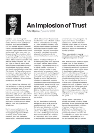 An Implosion of Trust
Richard Edelman | President and CEO
It has been a year of unimaginable
upheaval. The incumbent party or elected
head of state in five of the top 10 global
economies (Brazil, Italy, South Korea,
U.K., U.S.) has been deposed or defeated.
Populist candidates are leading or growing
in strength in upcoming elections in France
and Germany. The U.K. voted to exit the
European Union. There have been violent
terrorist acts in Belgium, France, Germany,
and the U.S., plus the never-ending tragedy
in Syria. Bribery has been exposed at some
of Brazil’s leading companies, with CEOs
sent to jail. An American unicorn health
diagnostics start-up with a sterling board
of directors and huge private financing
was found to have falsified its clinical trials.
The release of the Panama Papers proved
tax evasion on a global scale by business
moguls and superstar athletes alike. The
mainstream media lost audience as its
advertising melted away and it confronted
the specter of fake news.
The 2017 Edelman Trust Barometer finds
that two-thirds of the countries we survey
are now “distrusters” (under 50 percent
trust in the mainstream institutions of
business, government, media and NGOs
to do what is right), up from just over half in
2016. This is a profound crisis in trust that
has its origins in the Great Recession of
2008. The aftershocks from the stunning
meltdown of the global economy are still
being felt today, with consequences
yet unknown.
Like the second and third waves of
a tsunami, ongoing globalization and
technological change are now further
weakening people’s trust in global
institutions, which they believe have
failed to protect them from the negative
effects of these forces. The celebrated
benefits of free trade—affordable products
for mass consumption and the raising
of a billion people out of poverty—have
suddenly been supplanted by concerns
about the outsourcing of jobs to lower-
cost markets. The impact of automation
is being felt, especially in lower-skilled
jobs, as driverless trucks and retail
stores without cashiers become reality.
We have moved beyond the point of
trust being simply a key factor in product
purchase or selection of employment
opportunity; it is now the deciding factor
in whether a society can function. As
trust in institutions erodes, the basic
assumptions of fairness, shared values
and equal opportunity traditionally upheld
by “the system” are no longer taken for
granted. We observe deep disillusion on
both the left and the right, who share
opposition to globalization, innovation,
deregulation, and multinational institutions.
There is growing despair about the future,
a lack of confidence in the possibility of
a better life for one’s family. The 2017
Edelman Trust Barometer finds that only
15 percent of the general population
believe the present system is working,
while 53 percent do not and 32 percent
are uncertain.
The lack of societal and institutional
safeguards provides fertile ground for
populist movements fueled by fear.
Corruption and globalization are the top
two issues for the general population,
with two-thirds of the public concerned
and nearly a third deeply worried about
these economic factors. But there also
is a deep unease about issues related
to personal safety or family life, including
erosion of social values, immigration and
rapid pace of change. Countries that
combine a lack of faith in the system
with deep societal fears, such as France,
Italy, South Africa, the United States, and
Mexico, are electing or moving towards
populist candidates.
These macro trends are causing
destabilizing aftershocks, with important
negative consequences for trust:
First, the trust collapse has moved beyond
a simple “class vs. mass” problem to a
systemic threat. More than three-quarters
of respondents among both informed and
general populations agree that the system
is biased against regular people and
favors the rich and powerful. Although we
have reached unprecedented trust gaps
between the informed public and the mass
population averaging nearly 20 points in
the U.S., U.K. and France (and gaps of 10
or more points in strong economies such
as India and China), the waves of anger are
now lapping at even the top rungs. Close
to half of the “informed public”—adults
25-64 with a college education, in the top
25 percent of income, and consume large
amounts of media—have lost faith in
the system.
Second, there is a lack of belief in
leaders, who damage the stature of their
institutions. We now observe a huge divide
between the modest trust in institutions
of business and government and a
pitifully low level of confidence in their
leaders. Over two-thirds of the general
population do not have confidence that
current leaders can address their country’s
challenges. The credibility of CEOs
fell by 12 points this year to 37 percent
 