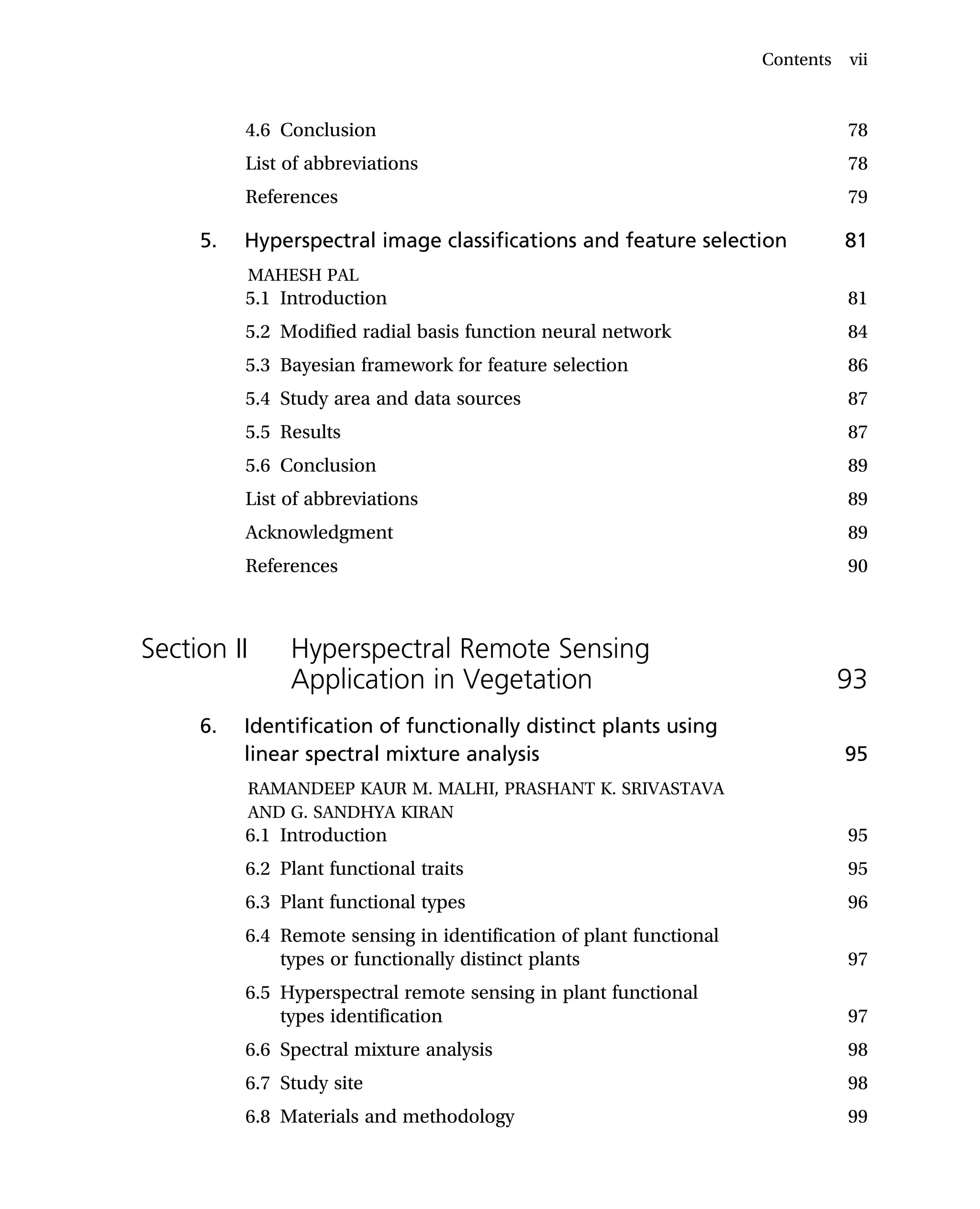 4.6 Conclusion 78
List of abbreviations 78
References 79
5. Hyperspectral image classifications and feature selection 81
MAHESH PAL
5.1 Introduction 81
5.2 Modified radial basis function neural network 84
5.3 Bayesian framework for feature selection 86
5.4 Study area and data sources 87
5.5 Results 87
5.6 Conclusion 89
List of abbreviations 89
Acknowledgment 89
References 90
Section II Hyperspectral Remote Sensing
Application in Vegetation 93
6. Identification of functionally distinct plants using
linear spectral mixture analysis 95
RAMANDEEP KAUR M. MALHI, PRASHANT K. SRIVASTAVA
AND G. SANDHYA KIRAN
6.1 Introduction 95
6.2 Plant functional traits 95
6.3 Plant functional types 96
6.4 Remote sensing in identification of plant functional
types or functionally distinct plants 97
6.5 Hyperspectral remote sensing in plant functional
types identification 97
6.6 Spectral mixture analysis 98
6.7 Study site 98
6.8 Materials and methodology 99
Contents vii
 