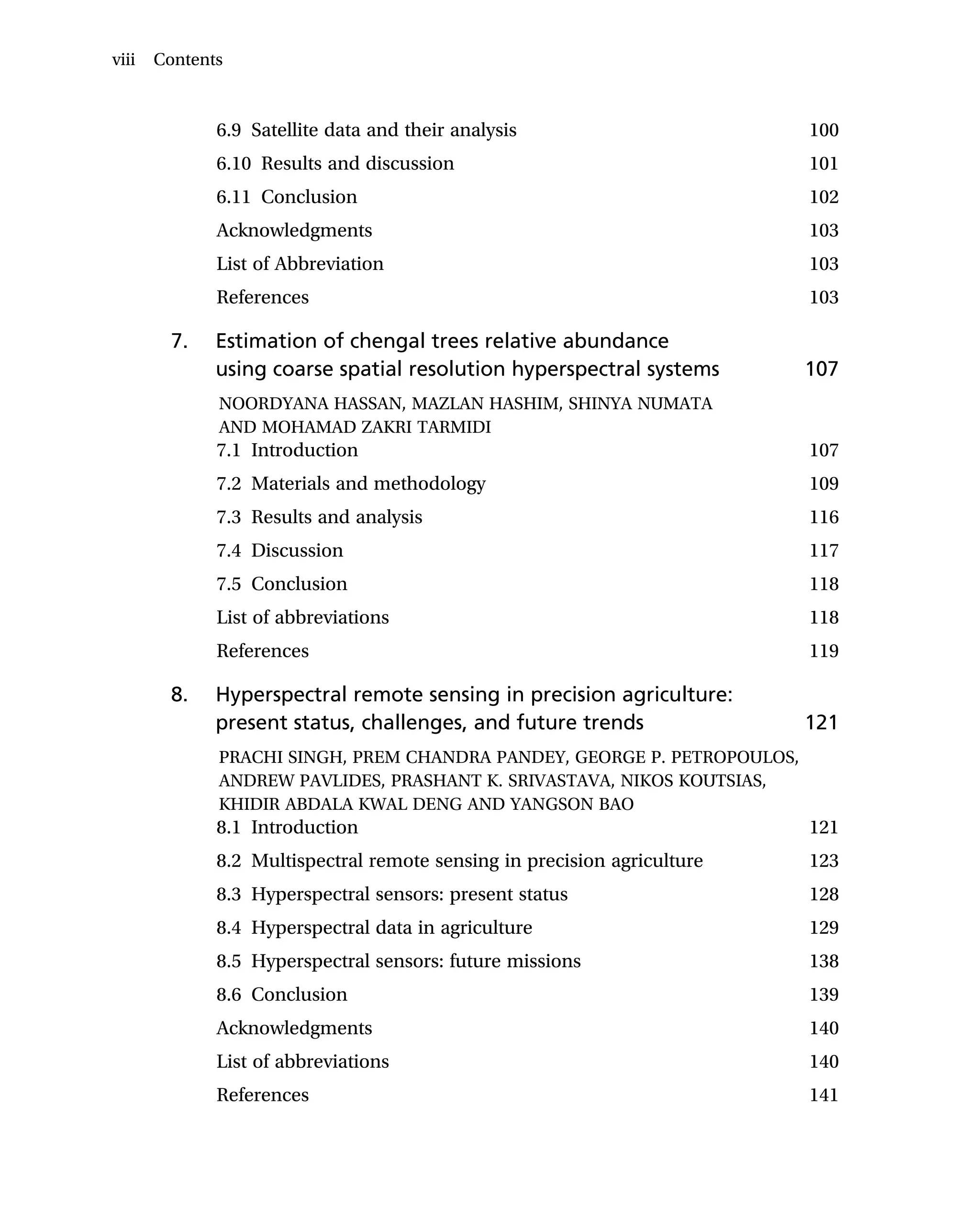 6.9 Satellite data and their analysis 100
6.10 Results and discussion 101
6.11 Conclusion 102
Acknowledgments 103
List of Abbreviation 103
References 103
7. Estimation of chengal trees relative abundance
using coarse spatial resolution hyperspectral systems 107
NOORDYANA HASSAN, MAZLAN HASHIM, SHINYA NUMATA
AND MOHAMAD ZAKRI TARMIDI
7.1 Introduction 107
7.2 Materials and methodology 109
7.3 Results and analysis 116
7.4 Discussion 117
7.5 Conclusion 118
List of abbreviations 118
References 119
8. Hyperspectral remote sensing in precision agriculture:
present status, challenges, and future trends 121
PRACHI SINGH, PREM CHANDRA PANDEY, GEORGE P. PETROPOULOS,
ANDREW PAVLIDES, PRASHANT K. SRIVASTAVA, NIKOS KOUTSIAS,
KHIDIR ABDALA KWAL DENG AND YANGSON BAO
8.1 Introduction 121
8.2 Multispectral remote sensing in precision agriculture 123
8.3 Hyperspectral sensors: present status 128
8.4 Hyperspectral data in agriculture 129
8.5 Hyperspectral sensors: future missions 138
8.6 Conclusion 139
Acknowledgments 140
List of abbreviations 140
References 141
viii Contents
 