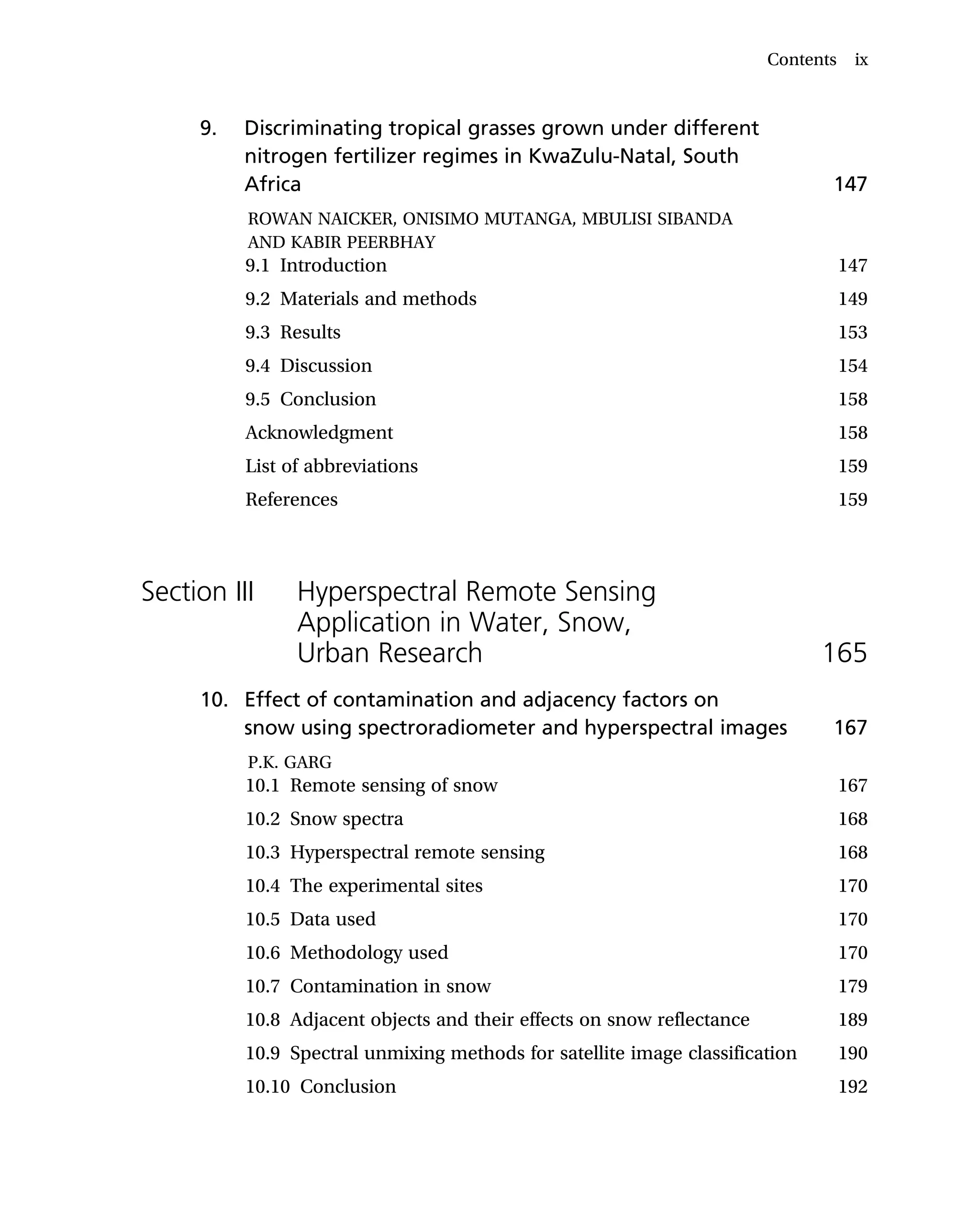 9. Discriminating tropical grasses grown under different
nitrogen fertilizer regimes in KwaZulu-Natal, South
Africa 147
ROWAN NAICKER, ONISIMO MUTANGA, MBULISI SIBANDA
AND KABIR PEERBHAY
9.1 Introduction 147
9.2 Materials and methods 149
9.3 Results 153
9.4 Discussion 154
9.5 Conclusion 158
Acknowledgment 158
List of abbreviations 159
References 159
Section III Hyperspectral Remote Sensing
Application in Water, Snow,
Urban Research 165
10. Effect of contamination and adjacency factors on
snow using spectroradiometer and hyperspectral images 167
P.K. GARG
10.1 Remote sensing of snow 167
10.2 Snow spectra 168
10.3 Hyperspectral remote sensing 168
10.4 The experimental sites 170
10.5 Data used 170
10.6 Methodology used 170
10.7 Contamination in snow 179
10.8 Adjacent objects and their effects on snow reflectance 189
10.9 Spectral unmixing methods for satellite image classification 190
10.10 Conclusion 192
Contents ix
 