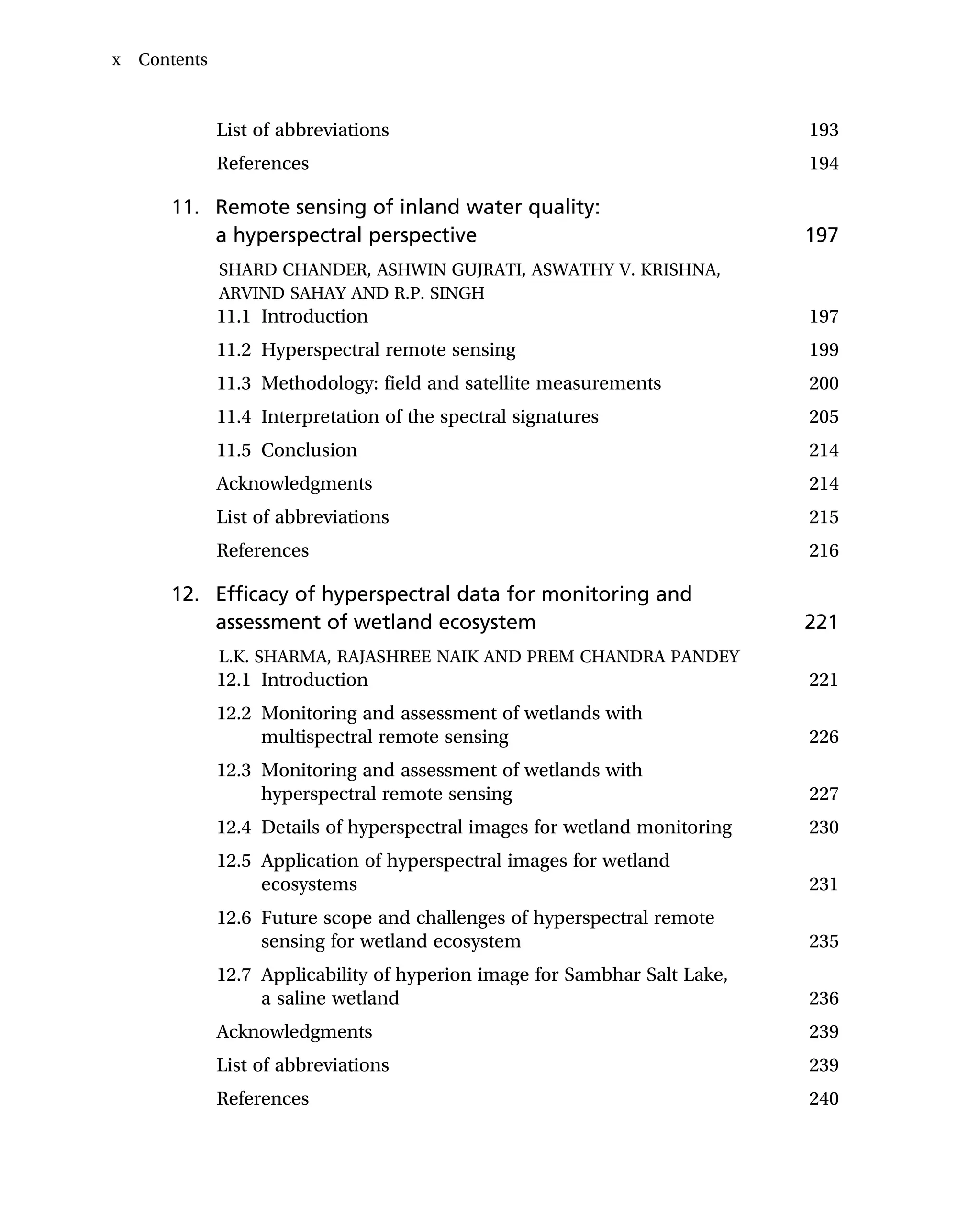 List of abbreviations 193
References 194
11. Remote sensing of inland water quality:
a hyperspectral perspective 197
SHARD CHANDER, ASHWIN GUJRATI, ASWATHY V. KRISHNA,
ARVIND SAHAY AND R.P. SINGH
11.1 Introduction 197
11.2 Hyperspectral remote sensing 199
11.3 Methodology: field and satellite measurements 200
11.4 Interpretation of the spectral signatures 205
11.5 Conclusion 214
Acknowledgments 214
List of abbreviations 215
References 216
12. Efficacy of hyperspectral data for monitoring and
assessment of wetland ecosystem 221
L.K. SHARMA, RAJASHREE NAIK AND PREM CHANDRA PANDEY
12.1 Introduction 221
12.2 Monitoring and assessment of wetlands with
multispectral remote sensing 226
12.3 Monitoring and assessment of wetlands with
hyperspectral remote sensing 227
12.4 Details of hyperspectral images for wetland monitoring 230
12.5 Application of hyperspectral images for wetland
ecosystems 231
12.6 Future scope and challenges of hyperspectral remote
sensing for wetland ecosystem 235
12.7 Applicability of hyperion image for Sambhar Salt Lake,
a saline wetland 236
Acknowledgments 239
List of abbreviations 239
References 240
x Contents
 