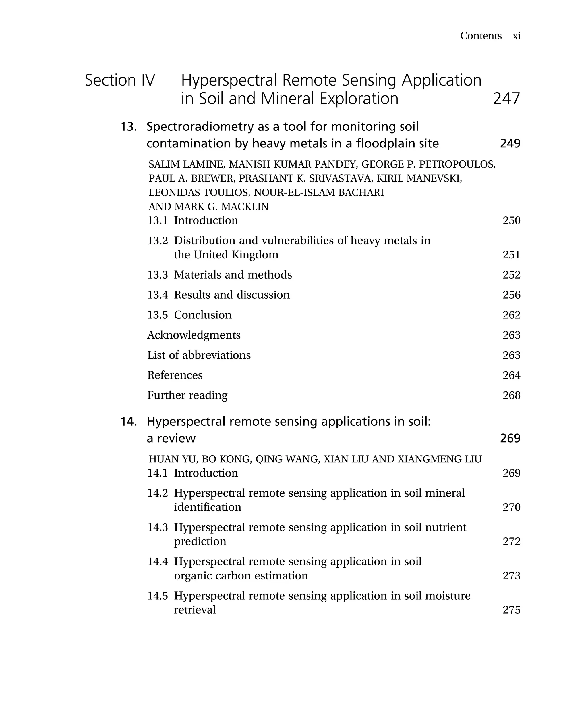Section IV Hyperspectral Remote Sensing Application
in Soil and Mineral Exploration 247
13. Spectroradiometry as a tool for monitoring soil
contamination by heavy metals in a floodplain site 249
SALIM LAMINE, MANISH KUMAR PANDEY, GEORGE P. PETROPOULOS,
PAUL A. BREWER, PRASHANT K. SRIVASTAVA, KIRIL MANEVSKI,
LEONIDAS TOULIOS, NOUR-EL-ISLAM BACHARI
AND MARK G. MACKLIN
13.1 Introduction 250
13.2 Distribution and vulnerabilities of heavy metals in
the United Kingdom 251
13.3 Materials and methods 252
13.4 Results and discussion 256
13.5 Conclusion 262
Acknowledgments 263
List of abbreviations 263
References 264
Further reading 268
14. Hyperspectral remote sensing applications in soil:
a review 269
HUAN YU, BO KONG, QING WANG, XIAN LIU AND XIANGMENG LIU
14.1 Introduction 269
14.2 Hyperspectral remote sensing application in soil mineral
identification 270
14.3 Hyperspectral remote sensing application in soil nutrient
prediction 272
14.4 Hyperspectral remote sensing application in soil
organic carbon estimation 273
14.5 Hyperspectral remote sensing application in soil moisture
retrieval 275
Contents xi
 