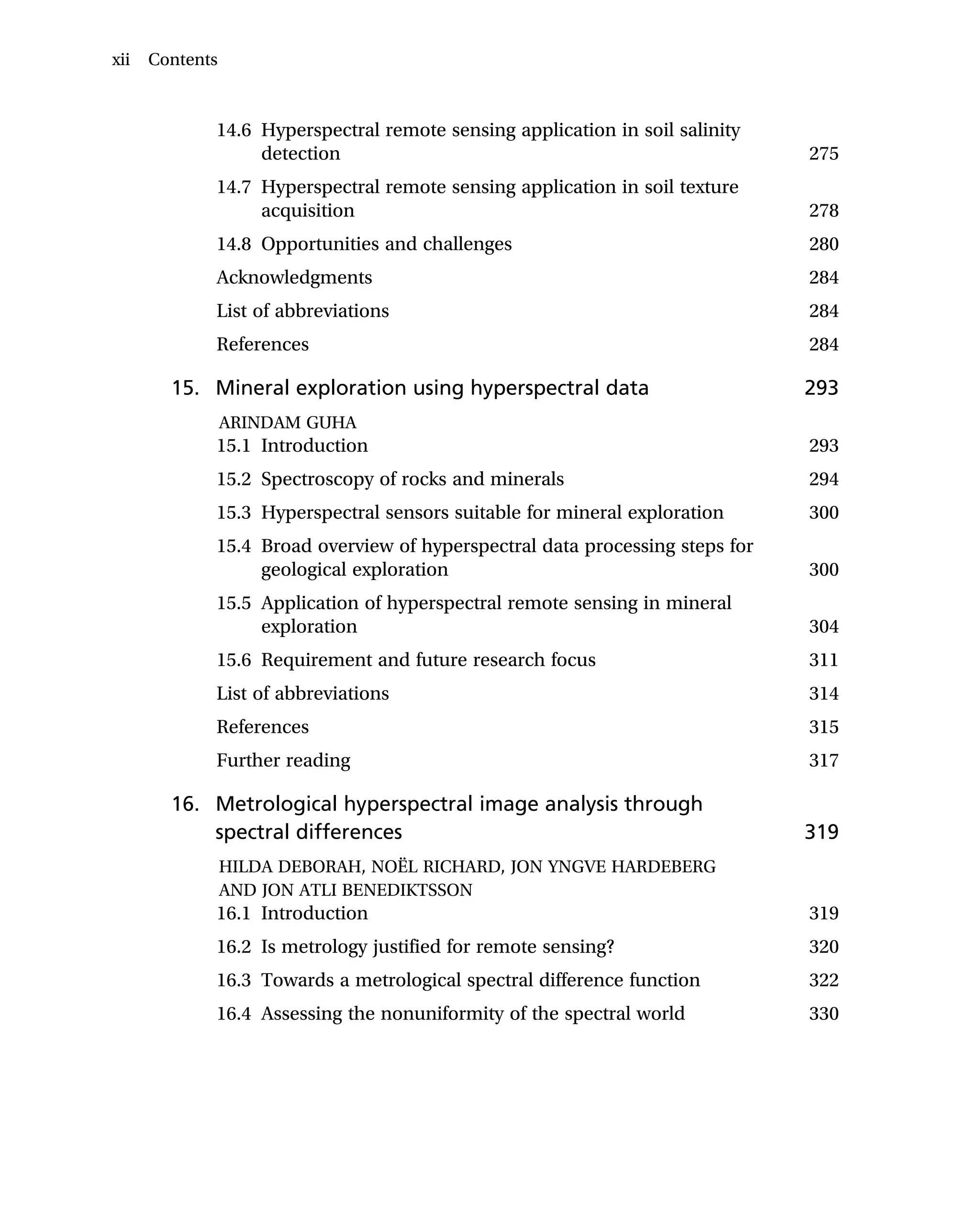 14.6 Hyperspectral remote sensing application in soil salinity
detection 275
14.7 Hyperspectral remote sensing application in soil texture
acquisition 278
14.8 Opportunities and challenges 280
Acknowledgments 284
List of abbreviations 284
References 284
15. Mineral exploration using hyperspectral data 293
ARINDAM GUHA
15.1 Introduction 293
15.2 Spectroscopy of rocks and minerals 294
15.3 Hyperspectral sensors suitable for mineral exploration 300
15.4 Broad overview of hyperspectral data processing steps for
geological exploration 300
15.5 Application of hyperspectral remote sensing in mineral
exploration 304
15.6 Requirement and future research focus 311
List of abbreviations 314
References 315
Further reading 317
16. Metrological hyperspectral image analysis through
spectral differences 319
HILDA DEBORAH, NOËL RICHARD, JON YNGVE HARDEBERG
AND JON ATLI BENEDIKTSSON
16.1 Introduction 319
16.2 Is metrology justified for remote sensing? 320
16.3 Towards a metrological spectral difference function 322
16.4 Assessing the nonuniformity of the spectral world 330
xii Contents
 