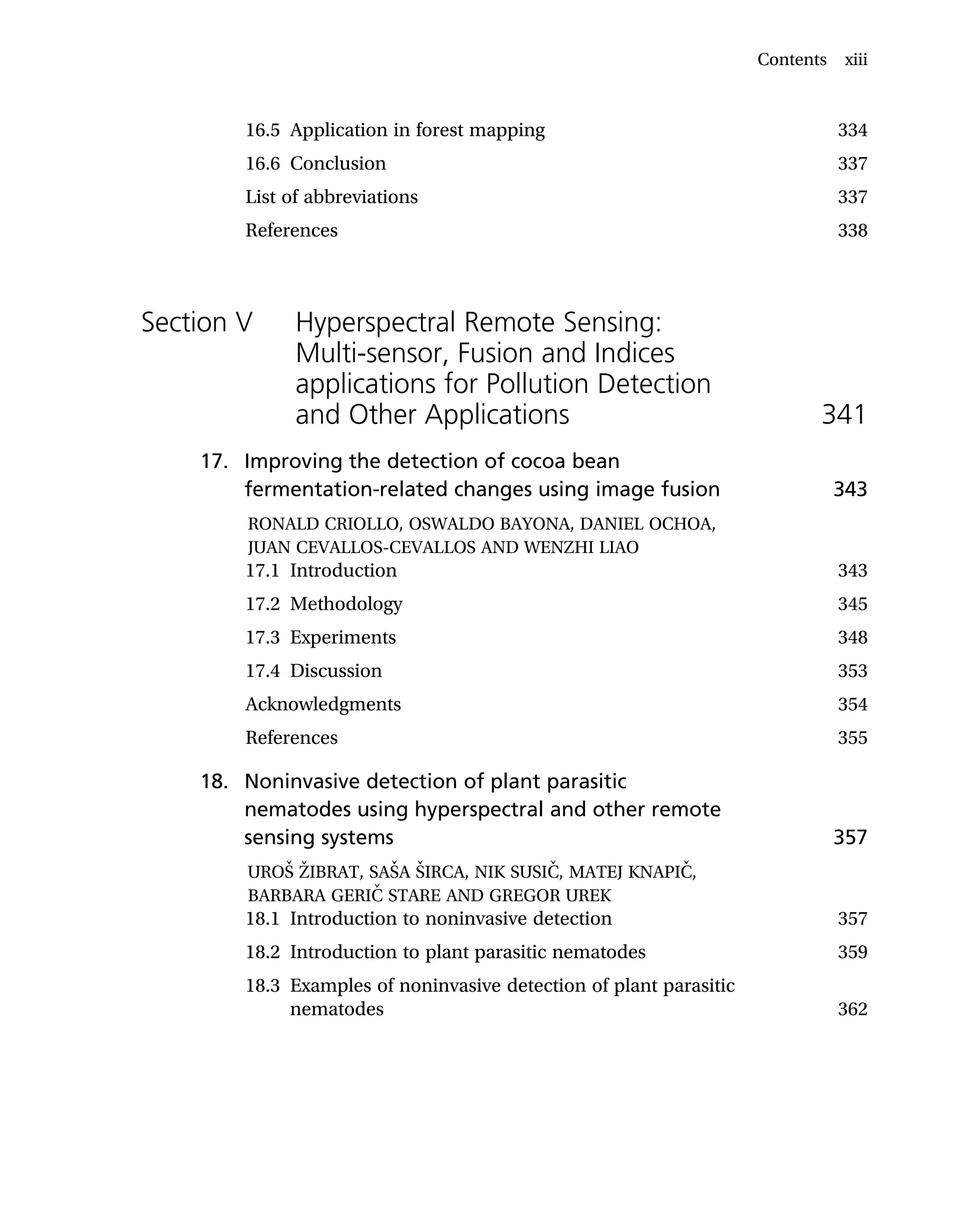 16.5 Application in forest mapping 334
16.6 Conclusion 337
List of abbreviations 337
References 338
Section V Hyperspectral Remote Sensing:
Multi-sensor, Fusion and Indices
applications for Pollution Detection
and Other Applications 341
17. Improving the detection of cocoa bean
fermentation-related changes using image fusion 343
RONALD CRIOLLO, OSWALDO BAYONA, DANIEL OCHOA,
JUAN CEVALLOS-CEVALLOS AND WENZHI LIAO
17.1 Introduction 343
17.2 Methodology 345
17.3 Experiments 348
17.4 Discussion 353
Acknowledgments 354
References 355
18. Noninvasive detection of plant parasitic
nematodes using hyperspectral and other remote
sensing systems 357
UROŠ ŽIBRAT, SAŠA ŠIRCA, NIK SUSIČ, MATEJ KNAPIČ,
BARBARA GERIČ STARE AND GREGOR UREK
18.1 Introduction to noninvasive detection 357
18.2 Introduction to plant parasitic nematodes 359
18.3 Examples of noninvasive detection of plant parasitic
nematodes 362
Contents xiii
 