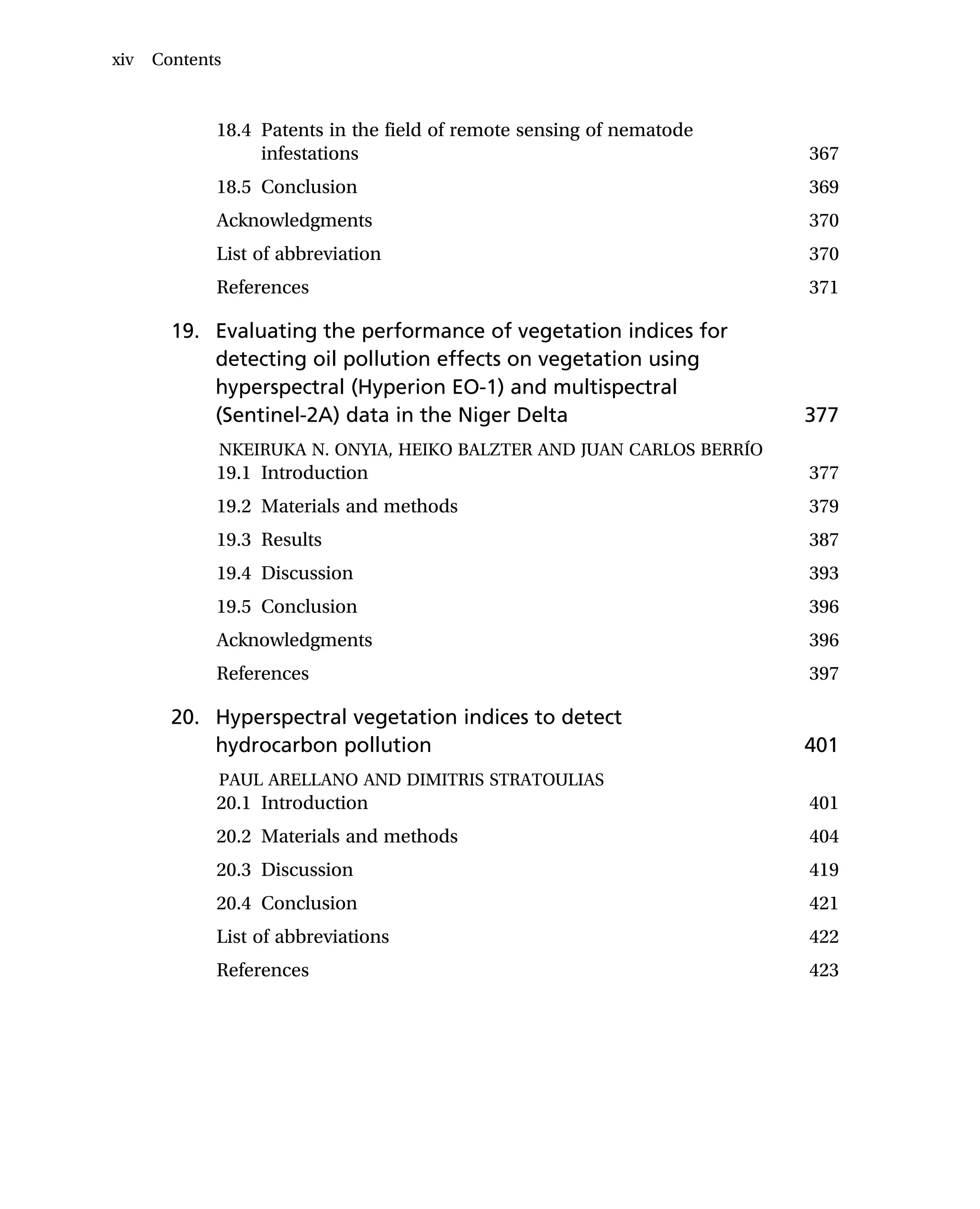 18.4 Patents in the field of remote sensing of nematode
infestations 367
18.5 Conclusion 369
Acknowledgments 370
List of abbreviation 370
References 371
19. Evaluating the performance of vegetation indices for
detecting oil pollution effects on vegetation using
hyperspectral (Hyperion EO-1) and multispectral
(Sentinel-2A) data in the Niger Delta 377
NKEIRUKA N. ONYIA, HEIKO BALZTER AND JUAN CARLOS BERRÍO
19.1 Introduction 377
19.2 Materials and methods 379
19.3 Results 387
19.4 Discussion 393
19.5 Conclusion 396
Acknowledgments 396
References 397
20. Hyperspectral vegetation indices to detect
hydrocarbon pollution 401
PAUL ARELLANO AND DIMITRIS STRATOULIAS
20.1 Introduction 401
20.2 Materials and methods 404
20.3 Discussion 419
20.4 Conclusion 421
List of abbreviations 422
References 423
xiv Contents
 