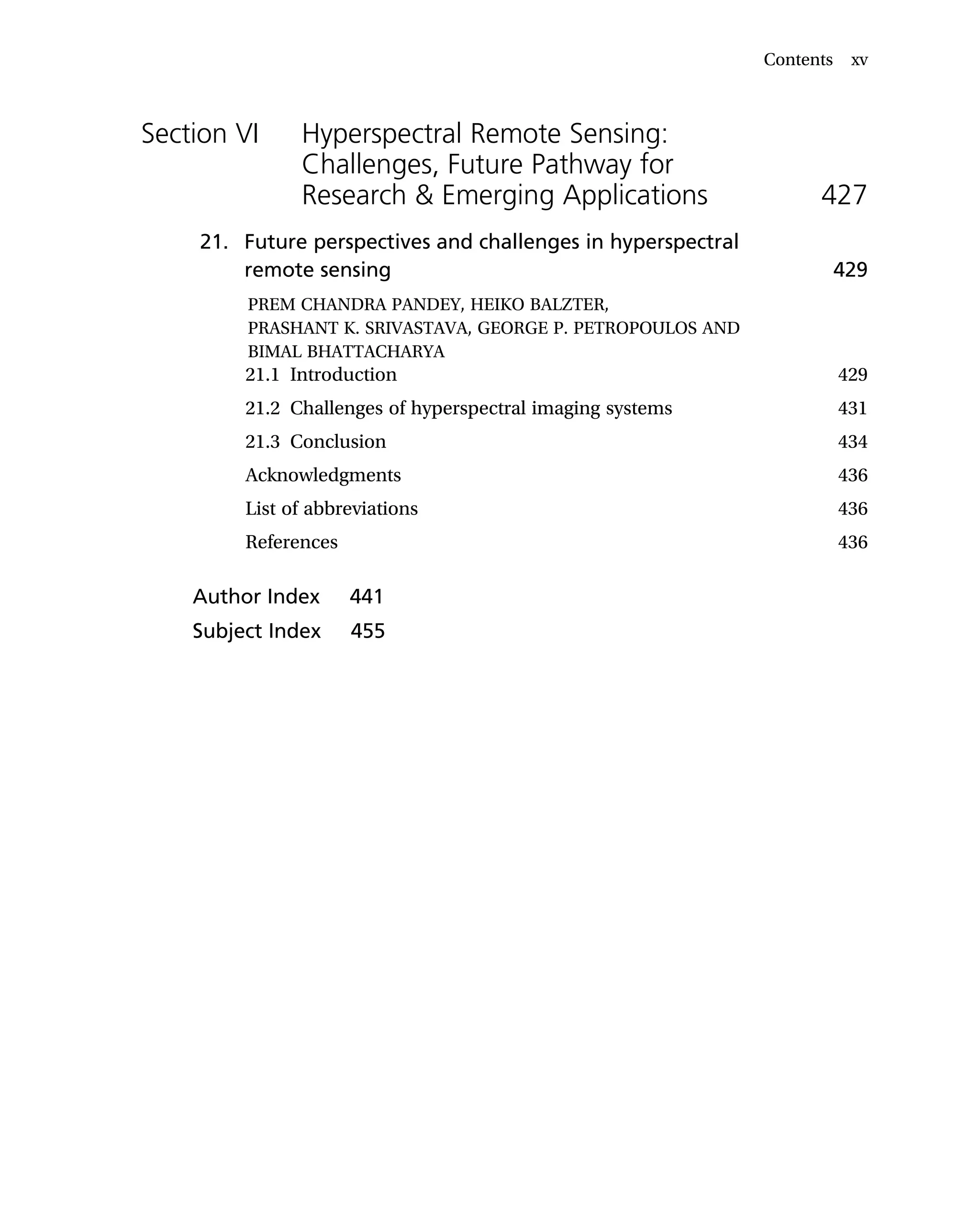 Section VI Hyperspectral Remote Sensing:
Challenges, Future Pathway for
Research & Emerging Applications 427
21. Future perspectives and challenges in hyperspectral
remote sensing 429
PREM CHANDRA PANDEY, HEIKO BALZTER,
PRASHANT K. SRIVASTAVA, GEORGE P. PETROPOULOS AND
BIMAL BHATTACHARYA
21.1 Introduction 429
21.2 Challenges of hyperspectral imaging systems 431
21.3 Conclusion 434
Acknowledgments 436
List of abbreviations 436
References 436
Author Index 441
Subject Index 455
Contents xv
 