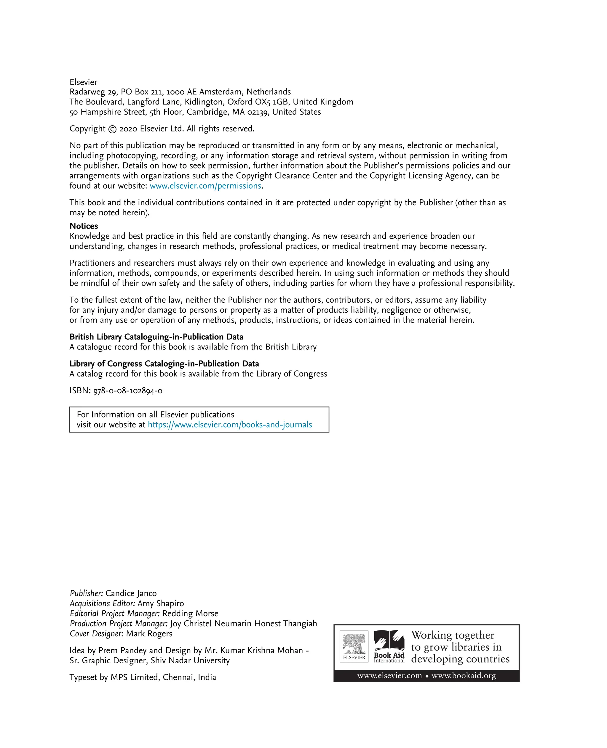 Elsevier
Radarweg 29, PO Box 211, 1000 AE Amsterdam, Netherlands
The Boulevard, Langford Lane, Kidlington, Oxford OX5 1GB, United Kingdom
50 Hampshire Street, 5th Floor, Cambridge, MA 02139, United States
Copyright © 2020 Elsevier Ltd. All rights reserved.
No part of this publication may be reproduced or transmitted in any form or by any means, electronic or mechanical,
including photocopying, recording, or any information storage and retrieval system, without permission in writing from
the publisher. Details on how to seek permission, further information about the Publisher’s permissions policies and our
arrangements with organizations such as the Copyright Clearance Center and the Copyright Licensing Agency, can be
found at our website: www.elsevier.com/permissions.
This book and the individual contributions contained in it are protected under copyright by the Publisher (other than as
may be noted herein).
Notices
Knowledge and best practice in this field are constantly changing. As new research and experience broaden our
understanding, changes in research methods, professional practices, or medical treatment may become necessary.
Practitioners and researchers must always rely on their own experience and knowledge in evaluating and using any
information, methods, compounds, or experiments described herein. In using such information or methods they should
be mindful of their own safety and the safety of others, including parties for whom they have a professional responsibility.
To the fullest extent of the law, neither the Publisher nor the authors, contributors, or editors, assume any liability
for any injury and/or damage to persons or property as a matter of products liability, negligence or otherwise,
or from any use or operation of any methods, products, instructions, or ideas contained in the material herein.
British Library Cataloguing-in-Publication Data
A catalogue record for this book is available from the British Library
Library of Congress Cataloging-in-Publication Data
A catalog record for this book is available from the Library of Congress
ISBN: 978-0-08-102894-0
For Information on all Elsevier publications
visit our website at https://www.elsevier.com/books-and-journals
Publisher: Candice Janco
Acquisitions Editor: Amy Shapiro
Editorial Project Manager: Redding Morse
Production Project Manager: Joy Christel Neumarin Honest Thangiah
Cover Designer: Mark Rogers
Idea by Prem Pandey and Design by Mr. Kumar Krishna Mohan -
Sr. Graphic Designer, Shiv Nadar University
Typeset by MPS Limited, Chennai, India
 