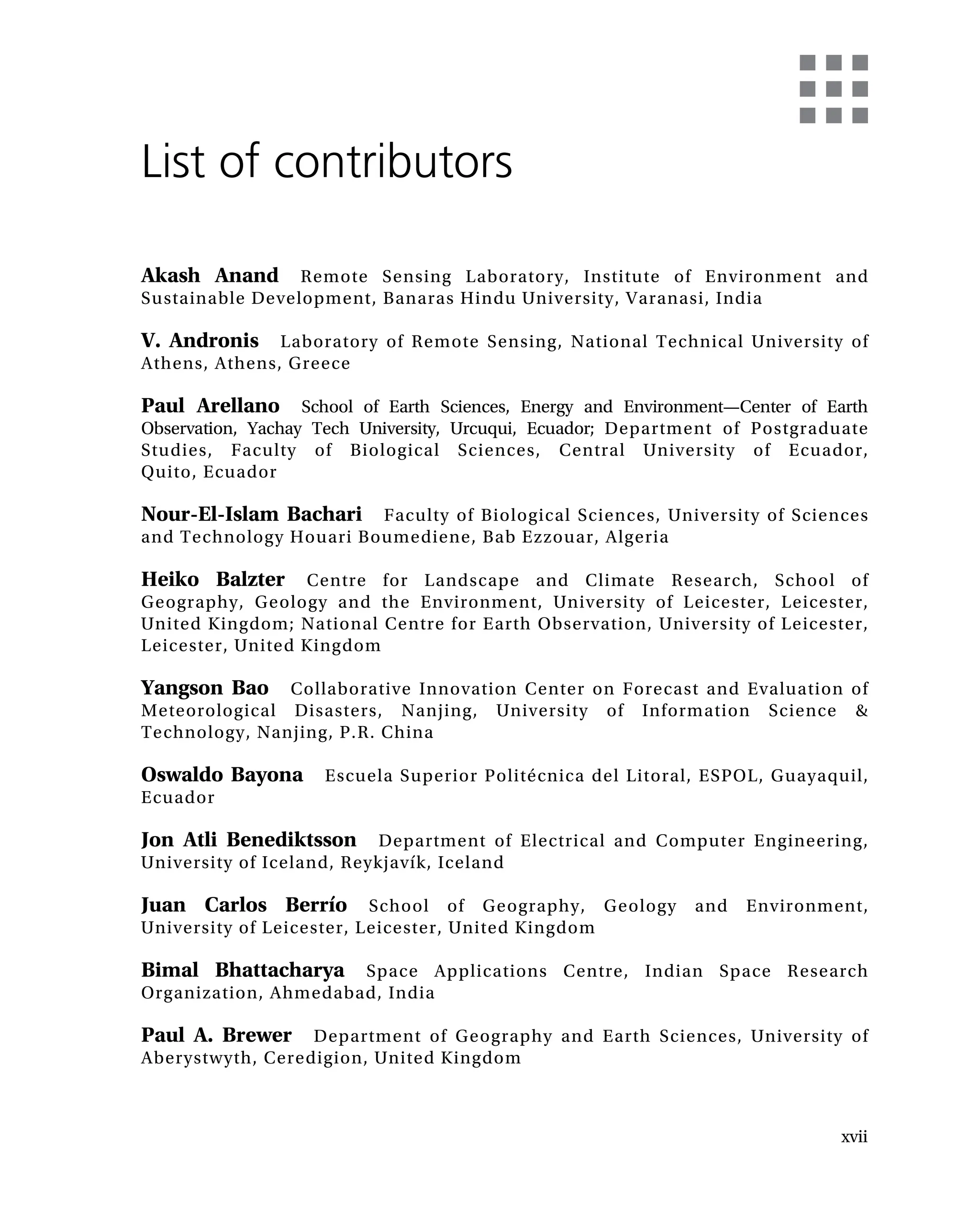 List of contributors
Akash Anand Remote Sensing Laboratory, Institute of Environment and
Sustainable Development, Banaras Hindu University, Varanasi, India
V. Andronis Laboratory of Remote Sensing, National Technical University of
Athens, Athens, Greece
Paul Arellano School of Earth Sciences, Energy and Environment—Center of Earth
Observation, Yachay Tech University, Urcuqui, Ecuador; Department of Postgraduate
Studies, Faculty of Biological Sciences, Central University of Ecuador,
Quito, Ecuador
Nour-El-Islam Bachari Faculty of Biological Sciences, University of Sciences
and Technology Houari Boumediene, Bab Ezzouar, Algeria
Heiko Balzter Centre for Landscape and Climate Research, School of
Geography, Geology and the Environment, University of Leicester, Leicester,
United Kingdom; National Centre for Earth Observation, University of Leicester,
Leicester, United Kingdom
Yangson Bao Collaborative Innovation Center on Forecast and Evaluation of
Meteorological Disasters, Nanjing, University of Information Science &
Technology, Nanjing, P.R. China
Oswaldo Bayona Escuela Superior Politécnica del Litoral, ESPOL, Guayaquil,
Ecuador
Jon Atli Benediktsson Department of Electrical and Computer Engineering,
University of Iceland, Reykjavík, Iceland
Juan Carlos Berrío School of Geography, Geology and Environment,
University of Leicester, Leicester, United Kingdom
Bimal Bhattacharya Space Applications Centre, Indian Space Research
Organization, Ahmedabad, India
Paul A. Brewer Department of Geography and Earth Sciences, University of
Aberystwyth, Ceredigion, United Kingdom
xvii
 
