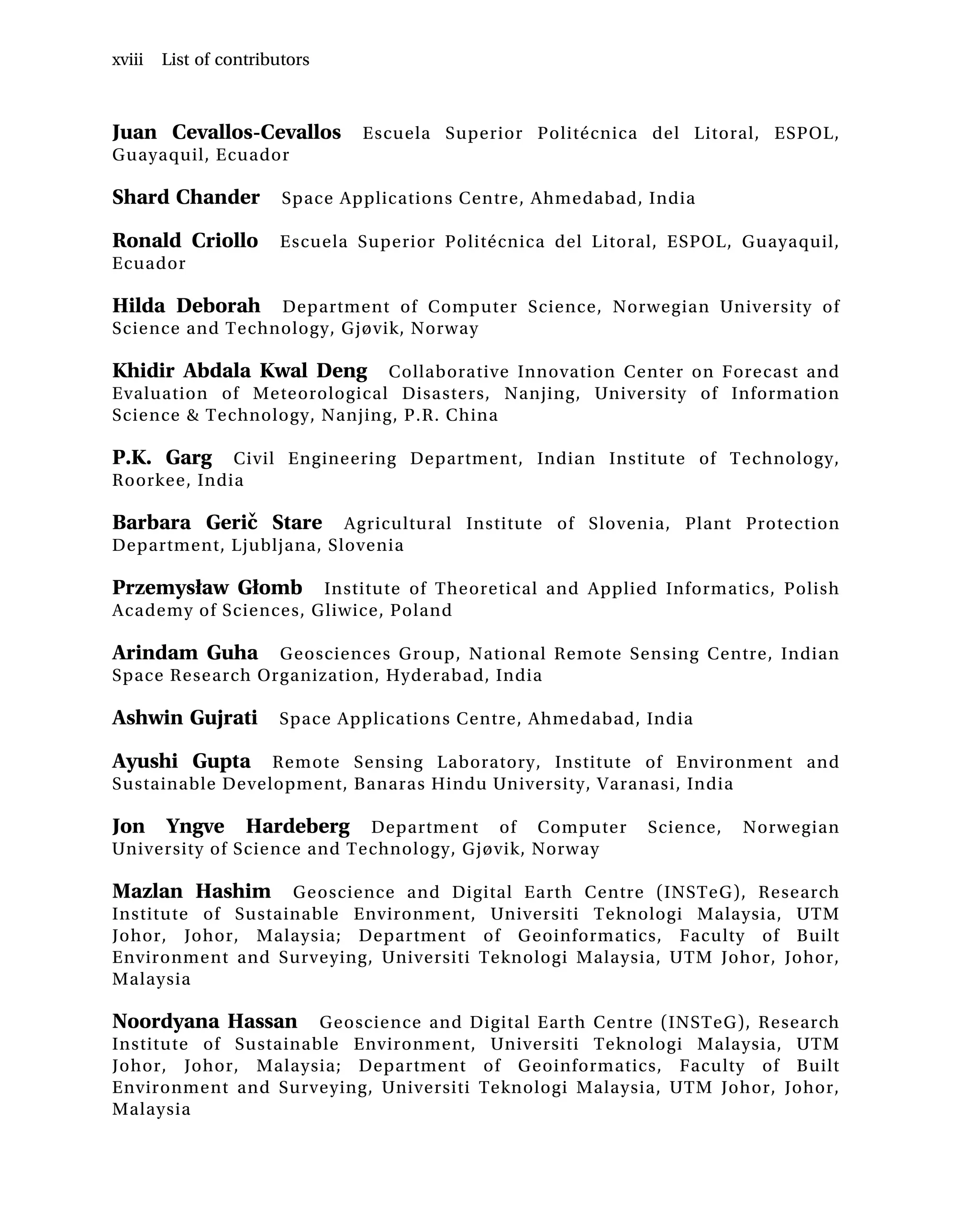 Juan Cevallos-Cevallos Escuela Superior Politécnica del Litoral, ESPOL,
Guayaquil, Ecuador
Shard Chander Space Applications Centre, Ahmedabad, India
Ronald Criollo Escuela Superior Politécnica del Litoral, ESPOL, Guayaquil,
Ecuador
Hilda Deborah Department of Computer Science, Norwegian University of
Science and Technology, Gjøvik, Norway
Khidir Abdala Kwal Deng Collaborative Innovation Center on Forecast and
Evaluation of Meteorological Disasters, Nanjing, University of Information
Science & Technology, Nanjing, P.R. China
P.K. Garg Civil Engineering Department, Indian Institute of Technology,
Roorkee, India
Barbara Gerič Stare Agricultural Institute of Slovenia, Plant Protection
Department, Ljubljana, Slovenia
Przemysław Głomb Institute of Theoretical and Applied Informatics, Polish
Academy of Sciences, Gliwice, Poland
Arindam Guha Geosciences Group, National Remote Sensing Centre, Indian
Space Research Organization, Hyderabad, India
Ashwin Gujrati Space Applications Centre, Ahmedabad, India
Ayushi Gupta Remote Sensing Laboratory, Institute of Environment and
Sustainable Development, Banaras Hindu University, Varanasi, India
Jon Yngve Hardeberg Department of Computer Science, Norwegian
University of Science and Technology, Gjøvik, Norway
Mazlan Hashim Geoscience and Digital Earth Centre (INSTeG), Research
Institute of Sustainable Environment, Universiti Teknologi Malaysia, UTM
Johor, Johor, Malaysia; Department of Geoinformatics, Faculty of Built
Environment and Surveying, Universiti Teknologi Malaysia, UTM Johor, Johor,
Malaysia
Noordyana Hassan Geoscience and Digital Earth Centre (INSTeG), Research
Institute of Sustainable Environment, Universiti Teknologi Malaysia, UTM
Johor, Johor, Malaysia; Department of Geoinformatics, Faculty of Built
Environment and Surveying, Universiti Teknologi Malaysia, UTM Johor, Johor,
Malaysia
xviii List of contributors
 
