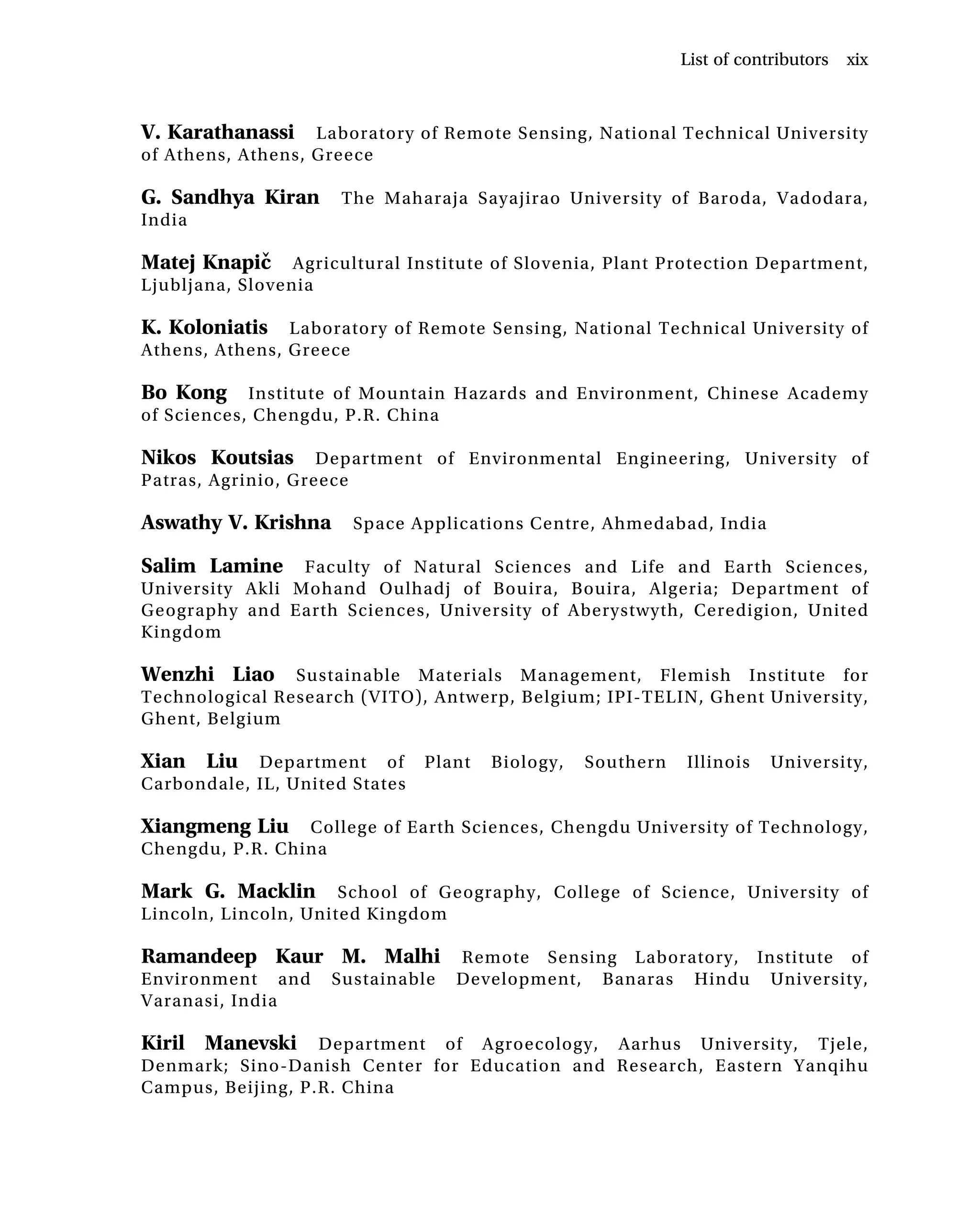 V. Karathanassi Laboratory of Remote Sensing, National Technical University
of Athens, Athens, Greece
G. Sandhya Kiran The Maharaja Sayajirao University of Baroda, Vadodara,
India
Matej Knapič Agricultural Institute of Slovenia, Plant Protection Department,
Ljubljana, Slovenia
K. Koloniatis Laboratory of Remote Sensing, National Technical University of
Athens, Athens, Greece
Bo Kong Institute of Mountain Hazards and Environment, Chinese Academy
of Sciences, Chengdu, P.R. China
Nikos Koutsias Department of Environmental Engineering, University of
Patras, Agrinio, Greece
Aswathy V. Krishna Space Applications Centre, Ahmedabad, India
Salim Lamine Faculty of Natural Sciences and Life and Earth Sciences,
University Akli Mohand Oulhadj of Bouira, Bouira, Algeria; Department of
Geography and Earth Sciences, University of Aberystwyth, Ceredigion, United
Kingdom
Wenzhi Liao Sustainable Materials Management, Flemish Institute for
Technological Research (VITO), Antwerp, Belgium; IPI-TELIN, Ghent University,
Ghent, Belgium
Xian Liu Department of Plant Biology, Southern Illinois University,
Carbondale, IL, United States
Xiangmeng Liu College of Earth Sciences, Chengdu University of Technology,
Chengdu, P.R. China
Mark G. Macklin School of Geography, College of Science, University of
Lincoln, Lincoln, United Kingdom
Ramandeep Kaur M. Malhi Remote Sensing Laboratory, Institute of
Environment and Sustainable Development, Banaras Hindu University,
Varanasi, India
Kiril Manevski Department of Agroecology, Aarhus University, Tjele,
Denmark; Sino-Danish Center for Education and Research, Eastern Yanqihu
Campus, Beijing, P.R. China
List of contributors xix
 
