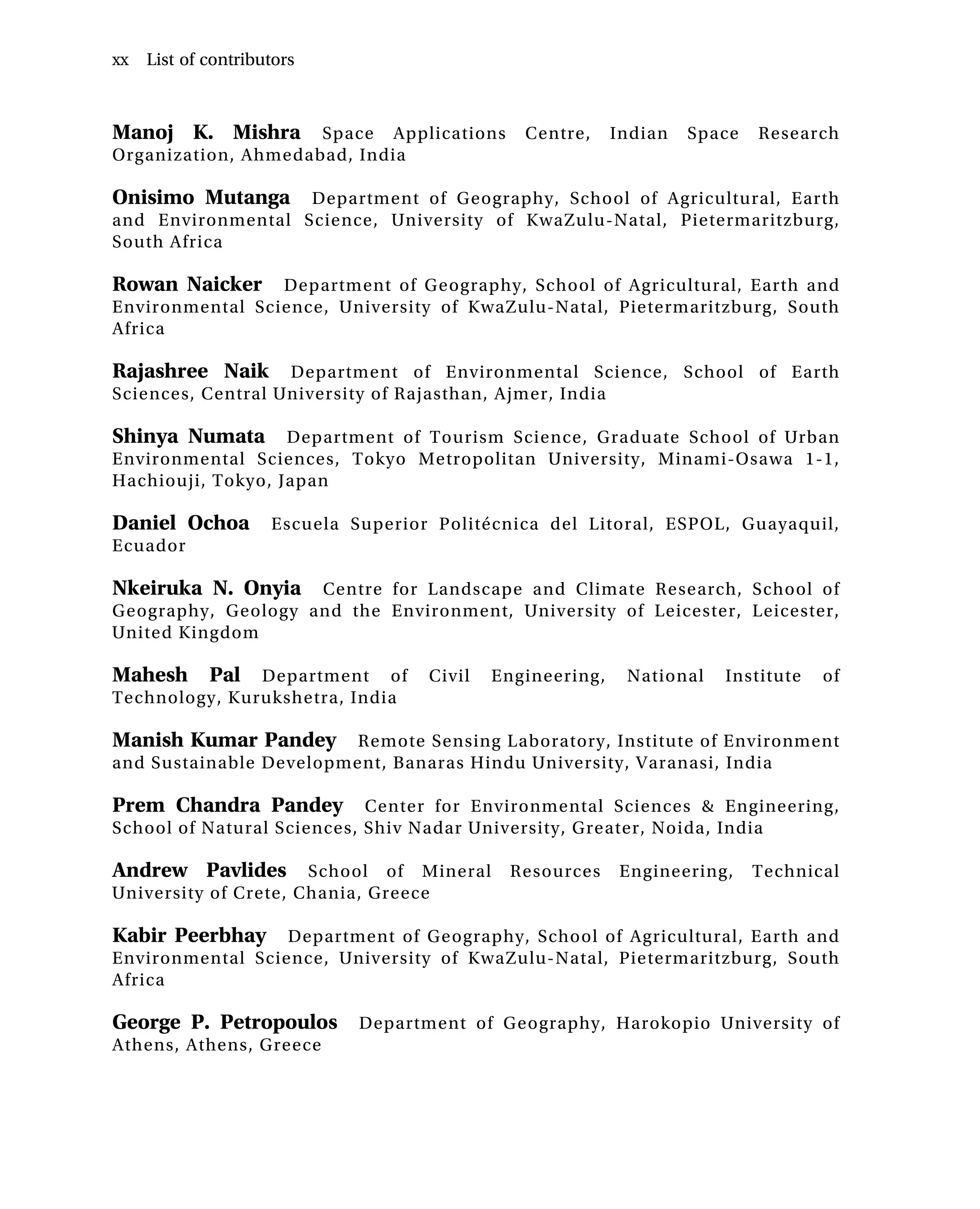 Manoj K. Mishra Space Applications Centre, Indian Space Research
Organization, Ahmedabad, India
Onisimo Mutanga Department of Geography, School of Agricultural, Earth
and Environmental Science, University of KwaZulu-Natal, Pietermaritzburg,
South Africa
Rowan Naicker Department of Geography, School of Agricultural, Earth and
Environmental Science, University of KwaZulu-Natal, Pietermaritzburg, South
Africa
Rajashree Naik Department of Environmental Science, School of Earth
Sciences, Central University of Rajasthan, Ajmer, India
Shinya Numata Department of Tourism Science, Graduate School of Urban
Environmental Sciences, Tokyo Metropolitan University, Minami-Osawa 1-1,
Hachiouji, Tokyo, Japan
Daniel Ochoa Escuela Superior Politécnica del Litoral, ESPOL, Guayaquil,
Ecuador
Nkeiruka N. Onyia Centre for Landscape and Climate Research, School of
Geography, Geology and the Environment, University of Leicester, Leicester,
United Kingdom
Mahesh Pal Department of Civil Engineering, National Institute of
Technology, Kurukshetra, India
Manish Kumar Pandey Remote Sensing Laboratory, Institute of Environment
and Sustainable Development, Banaras Hindu University, Varanasi, India
Prem Chandra Pandey Center for Environmental Sciences & Engineering,
School of Natural Sciences, Shiv Nadar University, Greater, Noida, India
Andrew Pavlides School of Mineral Resources Engineering, Technical
University of Crete, Chania, Greece
Kabir Peerbhay Department of Geography, School of Agricultural, Earth and
Environmental Science, University of KwaZulu-Natal, Pietermaritzburg, South
Africa
George P. Petropoulos Department of Geography, Harokopio University of
Athens, Athens, Greece
xx List of contributors
 