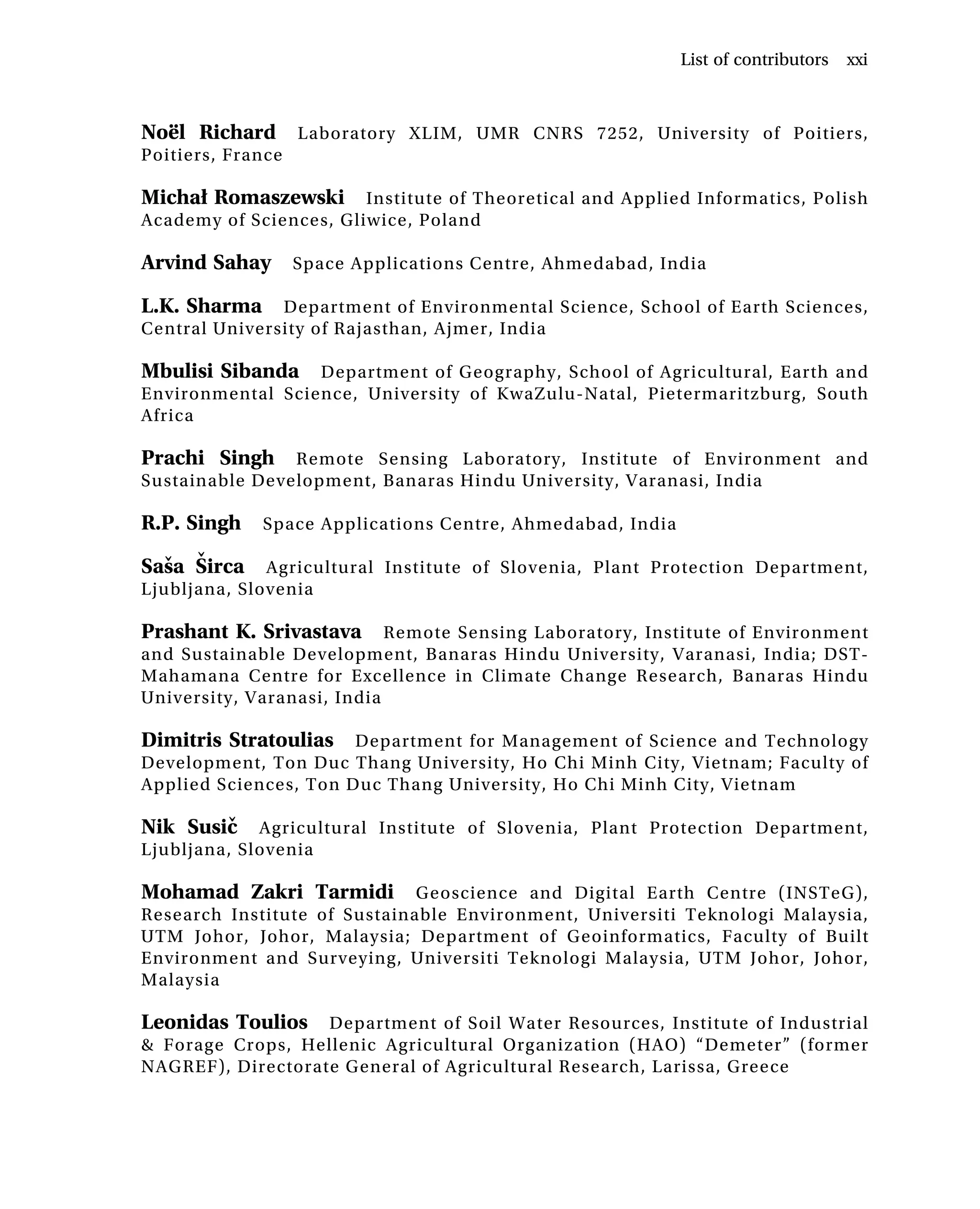Noël Richard Laboratory XLIM, UMR CNRS 7252, University of Poitiers,
Poitiers, France
Michał Romaszewski Institute of Theoretical and Applied Informatics, Polish
Academy of Sciences, Gliwice, Poland
Arvind Sahay Space Applications Centre, Ahmedabad, India
L.K. Sharma Department of Environmental Science, School of Earth Sciences,
Central University of Rajasthan, Ajmer, India
Mbulisi Sibanda Department of Geography, School of Agricultural, Earth and
Environmental Science, University of KwaZulu-Natal, Pietermaritzburg, South
Africa
Prachi Singh Remote Sensing Laboratory, Institute of Environment and
Sustainable Development, Banaras Hindu University, Varanasi, India
R.P. Singh Space Applications Centre, Ahmedabad, India
Saša Širca Agricultural Institute of Slovenia, Plant Protection Department,
Ljubljana, Slovenia
Prashant K. Srivastava Remote Sensing Laboratory, Institute of Environment
and Sustainable Development, Banaras Hindu University, Varanasi, India; DST-
Mahamana Centre for Excellence in Climate Change Research, Banaras Hindu
University, Varanasi, India
Dimitris Stratoulias Department for Management of Science and Technology
Development, Ton Duc Thang University, Ho Chi Minh City, Vietnam; Faculty of
Applied Sciences, Ton Duc Thang University, Ho Chi Minh City, Vietnam
Nik Susič Agricultural Institute of Slovenia, Plant Protection Department,
Ljubljana, Slovenia
Mohamad Zakri Tarmidi Geoscience and Digital Earth Centre (INSTeG),
Research Institute of Sustainable Environment, Universiti Teknologi Malaysia,
UTM Johor, Johor, Malaysia; Department of Geoinformatics, Faculty of Built
Environment and Surveying, Universiti Teknologi Malaysia, UTM Johor, Johor,
Malaysia
Leonidas Toulios Department of Soil Water Resources, Institute of Industrial
& Forage Crops, Hellenic Agricultural Organization (HAO) “Demeter” (former
NAGREF), Directorate General of Agricultural Research, Larissa, Greece
List of contributors xxi
 