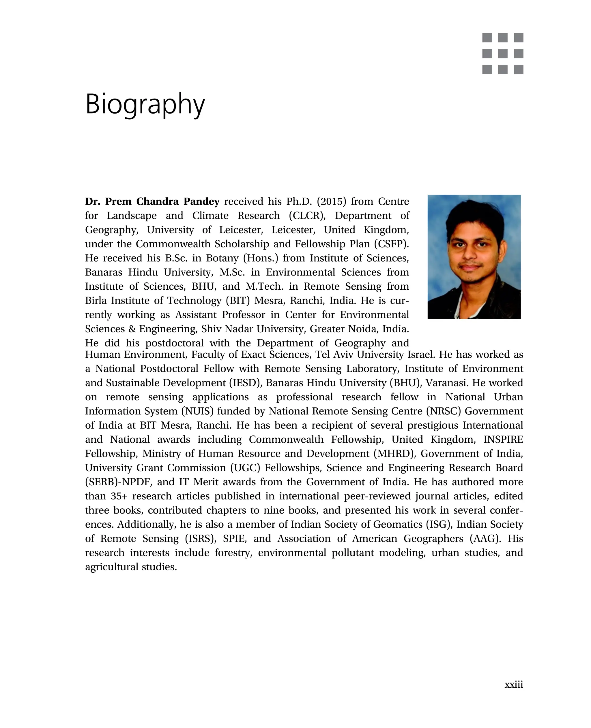 Biography
Dr. Prem Chandra Pandey received his Ph.D. (2015) from Centre
for Landscape and Climate Research (CLCR), Department of
Geography, University of Leicester, Leicester, United Kingdom,
under the Commonwealth Scholarship and Fellowship Plan (CSFP).
He received his B.Sc. in Botany (Hons.) from Institute of Sciences,
Banaras Hindu University, M.Sc. in Environmental Sciences from
Institute of Sciences, BHU, and M.Tech. in Remote Sensing from
Birla Institute of Technology (BIT) Mesra, Ranchi, India. He is cur-
rently working as Assistant Professor in Center for Environmental
Sciences & Engineering, Shiv Nadar University, Greater Noida, India.
He did his postdoctoral with the Department of Geography and
Human Environment, Faculty of Exact Sciences, Tel Aviv University Israel. He has worked as
a National Postdoctoral Fellow with Remote Sensing Laboratory, Institute of Environment
and Sustainable Development (IESD), Banaras Hindu University (BHU), Varanasi. He worked
on remote sensing applications as professional research fellow in National Urban
Information System (NUIS) funded by National Remote Sensing Centre (NRSC) Government
of India at BIT Mesra, Ranchi. He has been a recipient of several prestigious International
and National awards including Commonwealth Fellowship, United Kingdom, INSPIRE
Fellowship, Ministry of Human Resource and Development (MHRD), Government of India,
University Grant Commission (UGC) Fellowships, Science and Engineering Research Board
(SERB)-NPDF, and IT Merit awards from the Government of India. He has authored more
than 35+ research articles published in international peer-reviewed journal articles, edited
three books, contributed chapters to nine books, and presented his work in several confer-
ences. Additionally, he is also a member of Indian Society of Geomatics (ISG), Indian Society
of Remote Sensing (ISRS), SPIE, and Association of American Geographers (AAG). His
research interests include forestry, environmental pollutant modeling, urban studies, and
agricultural studies.
xxiii
 