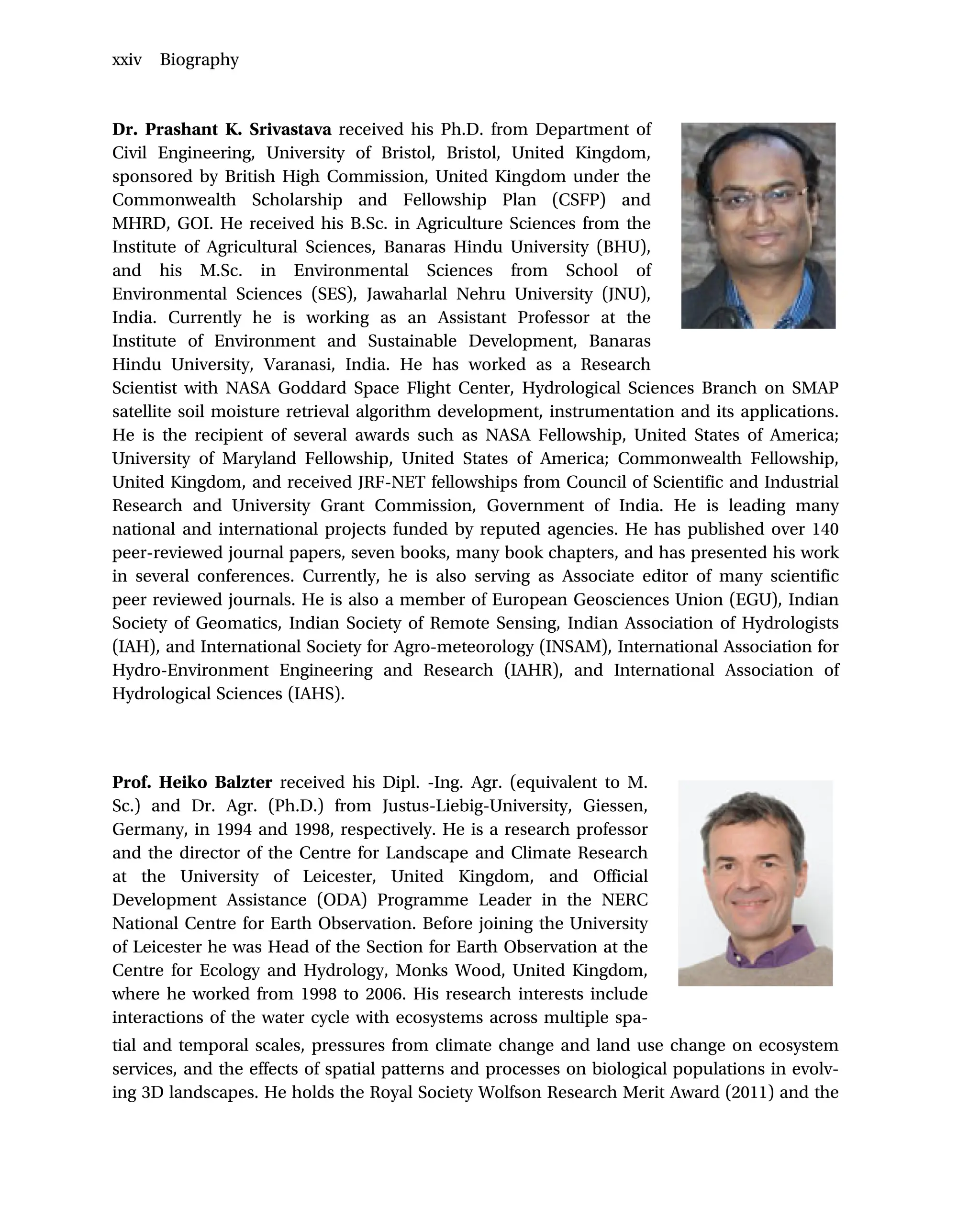 Dr. Prashant K. Srivastava received his Ph.D. from Department of
Civil Engineering, University of Bristol, Bristol, United Kingdom,
sponsored by British High Commission, United Kingdom under the
Commonwealth Scholarship and Fellowship Plan (CSFP) and
MHRD, GOI. He received his B.Sc. in Agriculture Sciences from the
Institute of Agricultural Sciences, Banaras Hindu University (BHU),
and his M.Sc. in Environmental Sciences from School of
Environmental Sciences (SES), Jawaharlal Nehru University (JNU),
India. Currently he is working as an Assistant Professor at the
Institute of Environment and Sustainable Development, Banaras
Hindu University, Varanasi, India. He has worked as a Research
Scientist with NASA Goddard Space Flight Center, Hydrological Sciences Branch on SMAP
satellite soil moisture retrieval algorithm development, instrumentation and its applications.
He is the recipient of several awards such as NASA Fellowship, United States of America;
University of Maryland Fellowship, United States of America; Commonwealth Fellowship,
United Kingdom, and received JRF-NET fellowships from Council of Scientific and Industrial
Research and University Grant Commission, Government of India. He is leading many
national and international projects funded by reputed agencies. He has published over 140
peer-reviewed journal papers, seven books, many book chapters, and has presented his work
in several conferences. Currently, he is also serving as Associate editor of many scientific
peer reviewed journals. He is also a member of European Geosciences Union (EGU), Indian
Society of Geomatics, Indian Society of Remote Sensing, Indian Association of Hydrologists
(IAH), and International Society for Agro-meteorology (INSAM), International Association for
Hydro-Environment Engineering and Research (IAHR), and International Association of
Hydrological Sciences (IAHS).
Prof. Heiko Balzter received his Dipl. -Ing. Agr. (equivalent to M.
Sc.) and Dr. Agr. (Ph.D.) from Justus-Liebig-University, Giessen,
Germany, in 1994 and 1998, respectively. He is a research professor
and the director of the Centre for Landscape and Climate Research
at the University of Leicester, United Kingdom, and Official
Development Assistance (ODA) Programme Leader in the NERC
National Centre for Earth Observation. Before joining the University
of Leicester he was Head of the Section for Earth Observation at the
Centre for Ecology and Hydrology, Monks Wood, United Kingdom,
where he worked from 1998 to 2006. His research interests include
interactions of the water cycle with ecosystems across multiple spa-
tial and temporal scales, pressures from climate change and land use change on ecosystem
services, and the effects of spatial patterns and processes on biological populations in evolv-
ing 3D landscapes. He holds the Royal Society Wolfson Research Merit Award (2011) and the
xxiv Biography
 