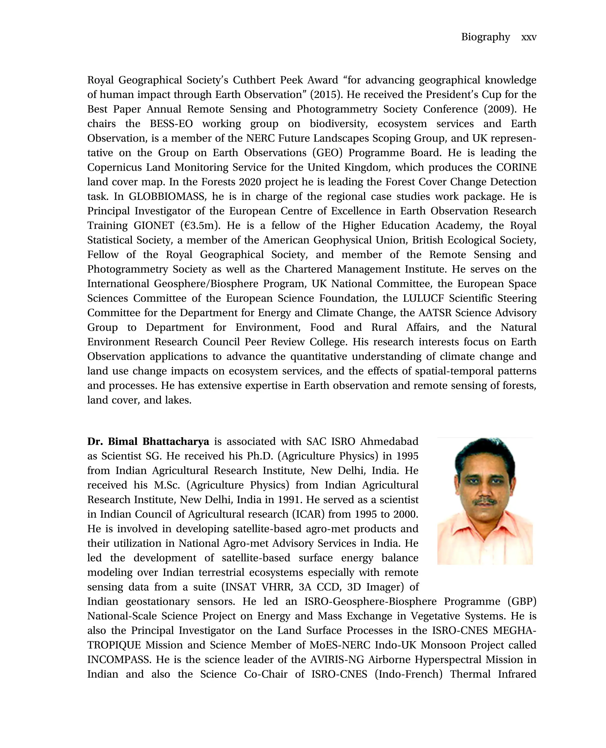 Royal Geographical Society’s Cuthbert Peek Award “for advancing geographical knowledge
of human impact through Earth Observation” (2015). He received the President’s Cup for the
Best Paper Annual Remote Sensing and Photogrammetry Society Conference (2009). He
chairs the BESS-EO working group on biodiversity, ecosystem services and Earth
Observation, is a member of the NERC Future Landscapes Scoping Group, and UK represen-
tative on the Group on Earth Observations (GEO) Programme Board. He is leading the
Copernicus Land Monitoring Service for the United Kingdom, which produces the CORINE
land cover map. In the Forests 2020 project he is leading the Forest Cover Change Detection
task. In GLOBBIOMASS, he is in charge of the regional case studies work package. He is
Principal Investigator of the European Centre of Excellence in Earth Observation Research
Training GIONET (h3.5m). He is a fellow of the Higher Education Academy, the Royal
Statistical Society, a member of the American Geophysical Union, British Ecological Society,
Fellow of the Royal Geographical Society, and member of the Remote Sensing and
Photogrammetry Society as well as the Chartered Management Institute. He serves on the
International Geosphere/Biosphere Program, UK National Committee, the European Space
Sciences Committee of the European Science Foundation, the LULUCF Scientific Steering
Committee for the Department for Energy and Climate Change, the AATSR Science Advisory
Group to Department for Environment, Food and Rural Affairs, and the Natural
Environment Research Council Peer Review College. His research interests focus on Earth
Observation applications to advance the quantitative understanding of climate change and
land use change impacts on ecosystem services, and the effects of spatial-temporal patterns
and processes. He has extensive expertise in Earth observation and remote sensing of forests,
land cover, and lakes.
Dr. Bimal Bhattacharya is associated with SAC ISRO Ahmedabad
as Scientist SG. He received his Ph.D. (Agriculture Physics) in 1995
from Indian Agricultural Research Institute, New Delhi, India. He
received his M.Sc. (Agriculture Physics) from Indian Agricultural
Research Institute, New Delhi, India in 1991. He served as a scientist
in Indian Council of Agricultural research (ICAR) from 1995 to 2000.
He is involved in developing satellite-based agro-met products and
their utilization in National Agro-met Advisory Services in India. He
led the development of satellite-based surface energy balance
modeling over Indian terrestrial ecosystems especially with remote
sensing data from a suite (INSAT VHRR, 3A CCD, 3D Imager) of
Indian geostationary sensors. He led an ISRO-Geosphere-Biosphere Programme (GBP)
National-Scale Science Project on Energy and Mass Exchange in Vegetative Systems. He is
also the Principal Investigator on the Land Surface Processes in the ISRO-CNES MEGHA-
TROPIQUE Mission and Science Member of MoES-NERC Indo-UK Monsoon Project called
INCOMPASS. He is the science leader of the AVIRIS-NG Airborne Hyperspectral Mission in
Indian and also the Science Co-Chair of ISRO-CNES (Indo-French) Thermal Infrared
Biography xxv
 