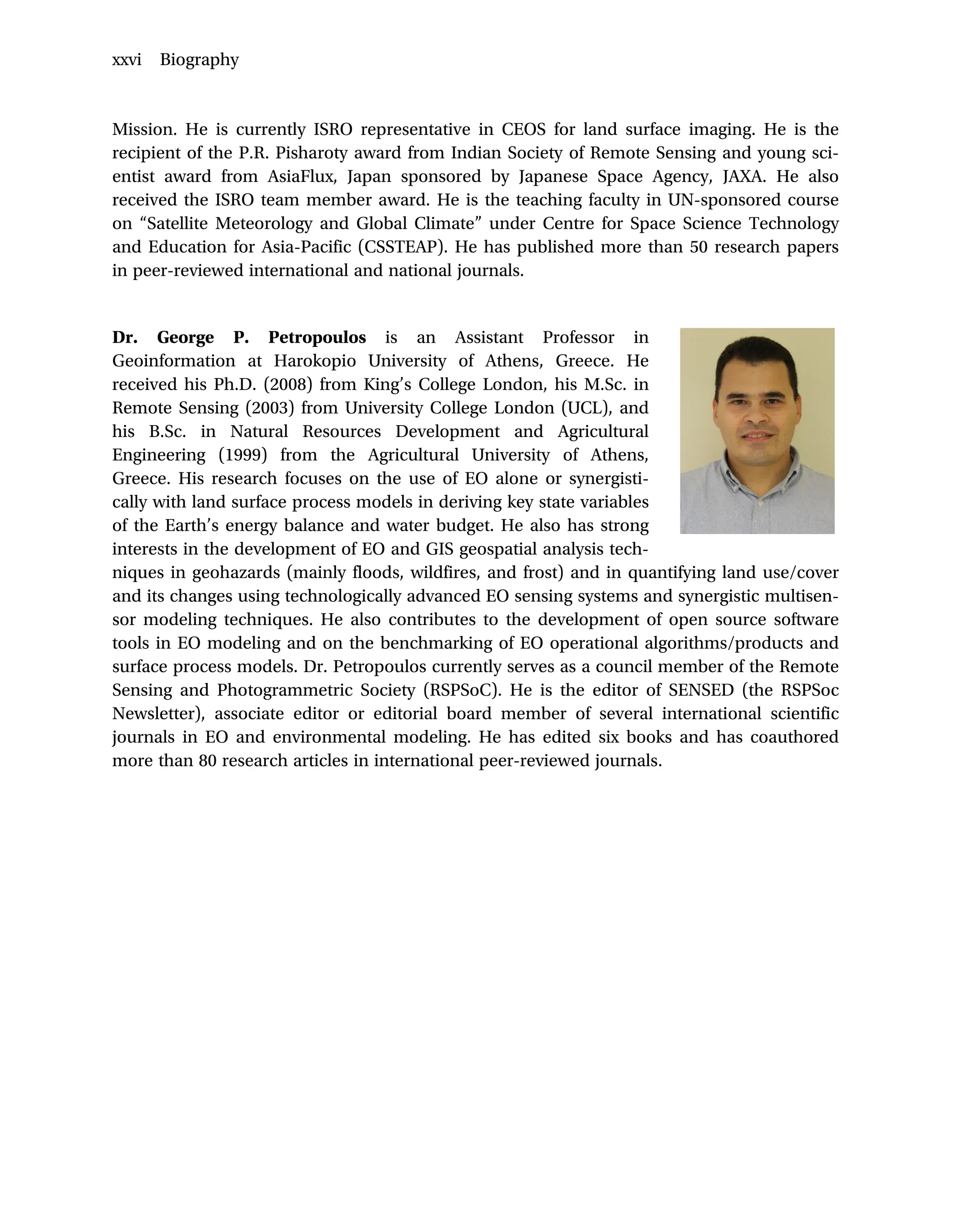 Mission. He is currently ISRO representative in CEOS for land surface imaging. He is the
recipient of the P.R. Pisharoty award from Indian Society of Remote Sensing and young sci-
entist award from AsiaFlux, Japan sponsored by Japanese Space Agency, JAXA. He also
received the ISRO team member award. He is the teaching faculty in UN-sponsored course
on “Satellite Meteorology and Global Climate” under Centre for Space Science Technology
and Education for Asia-Pacific (CSSTEAP). He has published more than 50 research papers
in peer-reviewed international and national journals.
Dr. George P. Petropoulos is an Assistant Professor in
Geoinformation at Harokopio University of Athens, Greece. He
received his Ph.D. (2008) from King’s College London, his M.Sc. in
Remote Sensing (2003) from University College London (UCL), and
his B.Sc. in Natural Resources Development and Agricultural
Engineering (1999) from the Agricultural University of Athens,
Greece. His research focuses on the use of EO alone or synergisti-
cally with land surface process models in deriving key state variables
of the Earth’s energy balance and water budget. He also has strong
interests in the development of EO and GIS geospatial analysis tech-
niques in geohazards (mainly floods, wildfires, and frost) and in quantifying land use/cover
and its changes using technologically advanced EO sensing systems and synergistic multisen-
sor modeling techniques. He also contributes to the development of open source software
tools in EO modeling and on the benchmarking of EO operational algorithms/products and
surface process models. Dr. Petropoulos currently serves as a council member of the Remote
Sensing and Photogrammetric Society (RSPSoC). He is the editor of SENSED (the RSPSoc
Newsletter), associate editor or editorial board member of several international scientific
journals in EO and environmental modeling. He has edited six books and has coauthored
more than 80 research articles in international peer-reviewed journals.
xxvi Biography
 