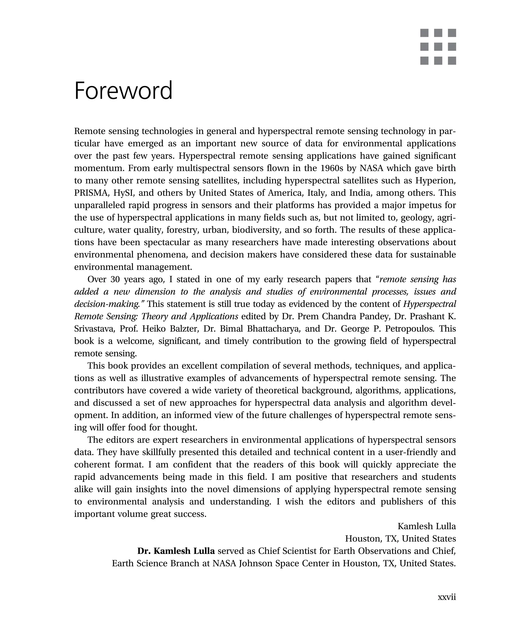 Foreword
Remote sensing technologies in general and hyperspectral remote sensing technology in par-
ticular have emerged as an important new source of data for environmental applications
over the past few years. Hyperspectral remote sensing applications have gained significant
momentum. From early multispectral sensors flown in the 1960s by NASA which gave birth
to many other remote sensing satellites, including hyperspectral satellites such as Hyperion,
PRISMA, HySI, and others by United States of America, Italy, and India, among others. This
unparalleled rapid progress in sensors and their platforms has provided a major impetus for
the use of hyperspectral applications in many fields such as, but not limited to, geology, agri-
culture, water quality, forestry, urban, biodiversity, and so forth. The results of these applica-
tions have been spectacular as many researchers have made interesting observations about
environmental phenomena, and decision makers have considered these data for sustainable
environmental management.
Over 30 years ago, I stated in one of my early research papers that “remote sensing has
added a new dimension to the analysis and studies of environmental processes, issues and
decision-making.” This statement is still true today as evidenced by the content of Hyperspectral
Remote Sensing: Theory and Applications edited by Dr. Prem Chandra Pandey, Dr. Prashant K.
Srivastava, Prof. Heiko Balzter, Dr. Bimal Bhattacharya, and Dr. George P. Petropoulos. This
book is a welcome, significant, and timely contribution to the growing field of hyperspectral
remote sensing.
This book provides an excellent compilation of several methods, techniques, and applica-
tions as well as illustrative examples of advancements of hyperspectral remote sensing. The
contributors have covered a wide variety of theoretical background, algorithms, applications,
and discussed a set of new approaches for hyperspectral data analysis and algorithm devel-
opment. In addition, an informed view of the future challenges of hyperspectral remote sens-
ing will offer food for thought.
The editors are expert researchers in environmental applications of hyperspectral sensors
data. They have skillfully presented this detailed and technical content in a user-friendly and
coherent format. I am confident that the readers of this book will quickly appreciate the
rapid advancements being made in this field. I am positive that researchers and students
alike will gain insights into the novel dimensions of applying hyperspectral remote sensing
to environmental analysis and understanding. I wish the editors and publishers of this
important volume great success.
Kamlesh Lulla
Houston, TX, United States
Dr. Kamlesh Lulla served as Chief Scientist for Earth Observations and Chief,
Earth Science Branch at NASA Johnson Space Center in Houston, TX, United States.
xxvii
 